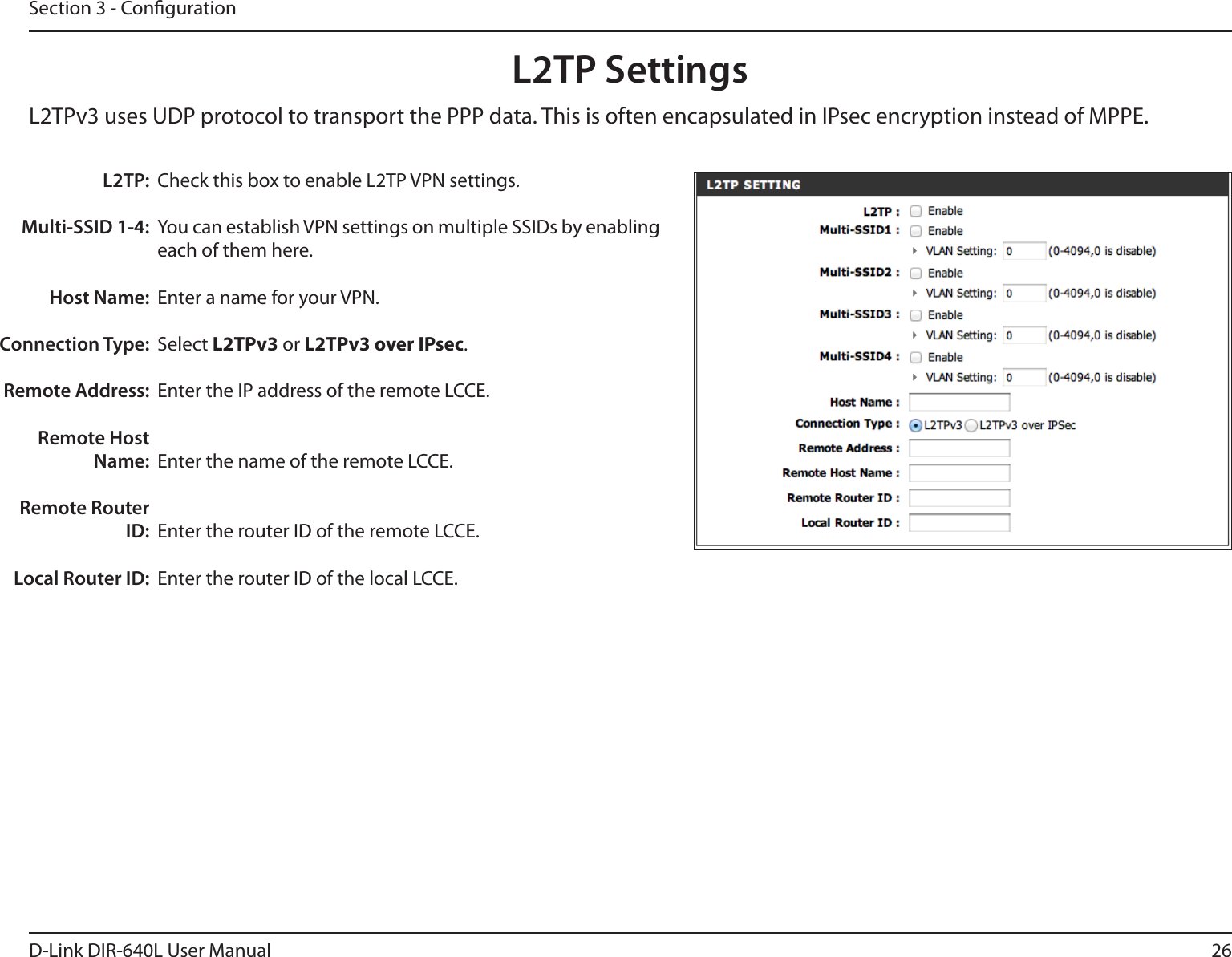 26D-Link DIR-640L User ManualSection 3 - CongurationL2TP SettingsL2TPv3 uses UDP protocol to transport the PPP data. This is often encapsulated in IPsec encryption instead of MPPE.Check this box to enable L2TP VPN settings.You can establish VPN settings on multiple SSIDs by enabling each of them here.Enter a name for your VPN.Select L2TPv3 or L2TPv3 over IPsec.Enter the IP address of the remote LCCE.Enter the name of the remote LCCE.Enter the router ID of the remote LCCE.Enter the router ID of the local LCCE.L2TP:Multi-SSID 1-4:Host Name:Connection Type:Remote Address:Remote Host Name:Remote Router ID:Local Router ID: