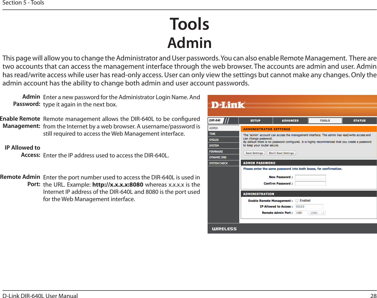 28D-Link DIR-640L User ManualSection 5 - ToolsAdminThis page will allow you to change the Administrator and User passwords. You can also enable Remote Management.  There are two accounts that can access the management interface through the web browser. The accounts are admin and user. Admin has read/write access while user has read-only access. User can only view the settings but cannot make any changes. Only the admin account has the ability to change both admin and user account passwords.ToolsEnter a new password for the Administrator Login Name. And type it again in the next box.Remote management allows the DIR-640L to be congured from the Internet by a web browser. A username/password is still required to access the Web Management interface. Enter the IP address used to access the DIR-640L.Enter the port number used to access the DIR-640L is used in the URL. Example: http://x.x.x.x:8080 whereas x.x.x.x is the Internet IP address of the DIR-640L and 8080 is the port used for the Web Management interface.Admin Password:Enable Remote Management:IP Allowed to Access:Remote Admin Port:
