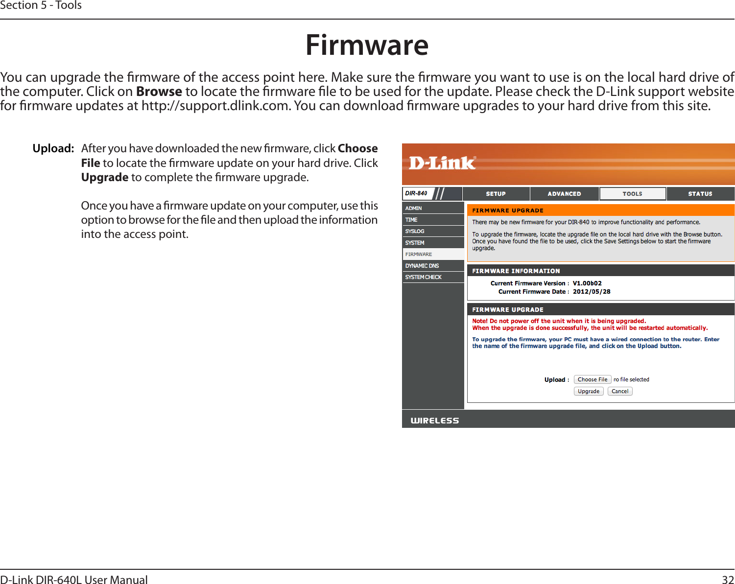 32D-Link DIR-640L User ManualSection 5 - ToolsFirmwareUpload: After you have downloaded the new rmware, click Choose File to locate the rmware update on your hard drive. Click Upgrade to complete the rmware upgrade.Once you have a rmware update on your computer, use this option to browse for the le and then upload the information into the access point. You can upgrade the rmware of the access point here. Make sure the rmware you want to use is on the local hard drive of the computer. Click on Browse to locate the rmware le to be used for the update. Please check the D-Link support website for rmware updates at http://support.dlink.com. You can download rmware upgrades to your hard drive from this site.