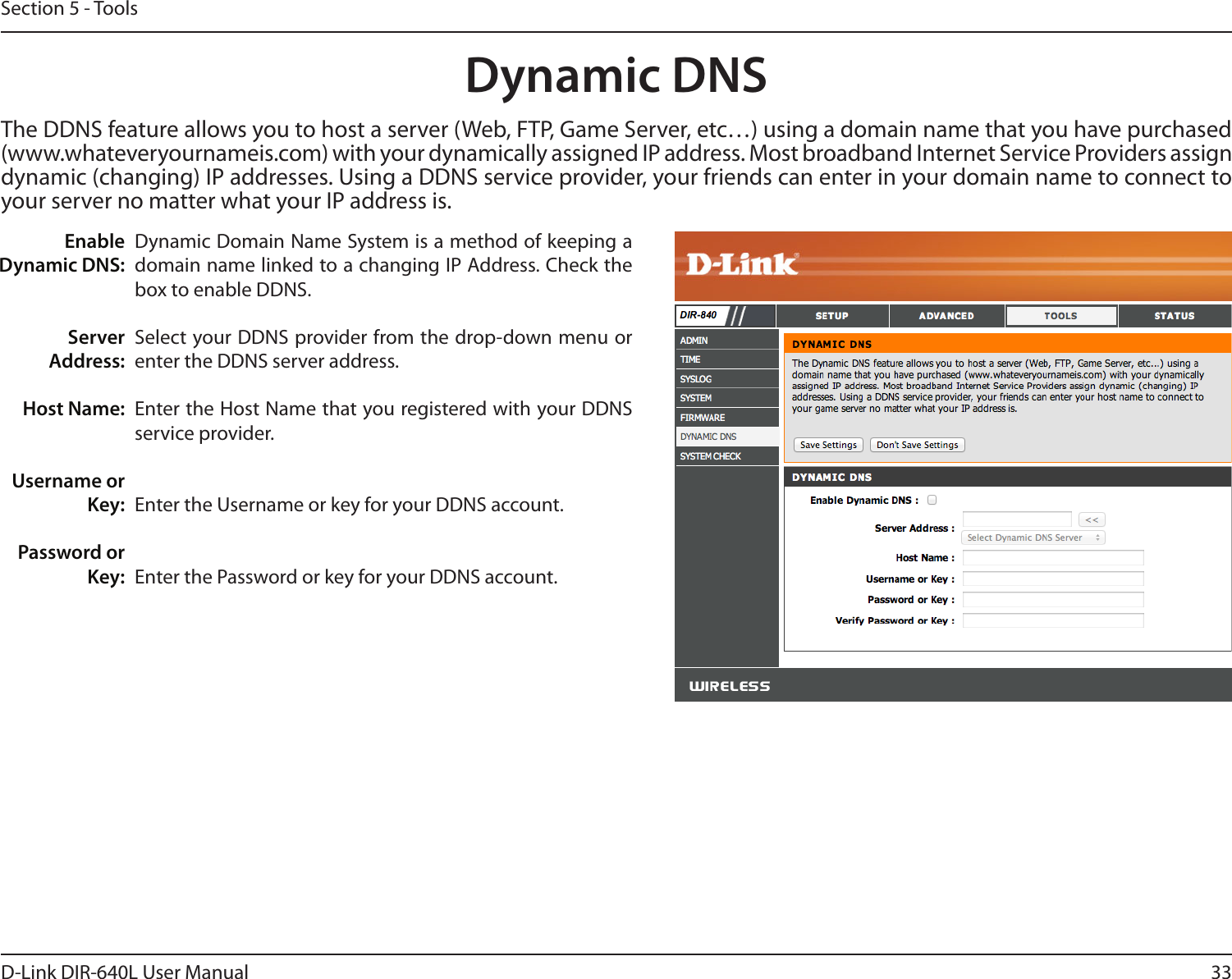 33D-Link DIR-640L User ManualSection 5 - ToolsDynamic Domain Name System is a method of keeping a domain name linked to a changing IP Address. Check the box to enable DDNS.Select your DDNS provider from the drop-down menu or enter the DDNS server address.Enter the Host Name that you registered with your DDNS service provider.Enter the Username or key for your DDNS account.Enter the Password or key for your DDNS account.Enable Dynamic DNS:Server Address:Host Name:Username or Key:Password or Key:Dynamic DNSThe DDNS feature allows you to host a server (Web, FTP, Game Server, etc…) using a domain name that you have purchased (www.whateveryournameis.com) with your dynamically assigned IP address. Most broadband Internet Service Providers assign dynamic (changing) IP addresses. Using a DDNS service provider, your friends can enter in your domain name to connect to your server no matter what your IP address is.