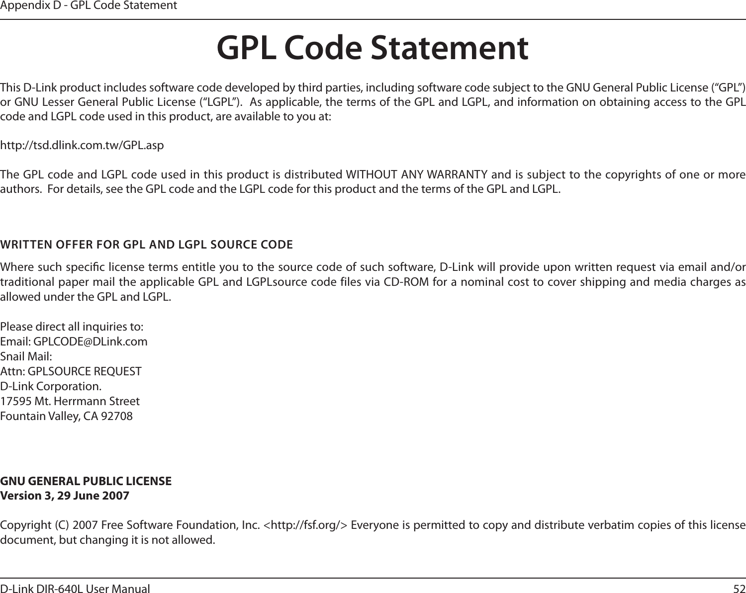 52D-Link DIR-640L User ManualAppendix D - GPL Code StatementGPL Code StatementThis D-Link product includes software code developed by third parties, including software code subject to the GNU General Public License (“GPL”) or GNU Lesser General Public License (“LGPL”).  As applicable, the terms of the GPL and LGPL, and information on obtaining access to the GPL code and LGPL code used in this product, are available to you at:http://tsd.dlink.com.tw/GPL.aspThe GPL code and LGPL code used in this product is distributed WITHOUT ANY WARRANTY and is subject to the copyrights of one or more authors.  For details, see the GPL code and the LGPL code for this product and the terms of the GPL and LGPL.WRITTEN OFFER FOR GPL AND LGPL SOURCE CODEWhere such specic license terms entitle you to the source code of such software, D-Link will provide upon written request via email and/or traditional paper mail the applicable GPL and LGPLsource code files via CD-ROM for a nominal cost to cover shipping and media charges as allowed under the GPL and LGPL.  Please direct all inquiries to:Email: GPLCODE@DLink.comSnail Mail:Attn: GPLSOURCE REQUESTD-Link Corporation.17595 Mt. Herrmann StreetFountain Valley, CA 92708GNU GENERAL PUBLIC LICENSEVersion 3, 29 June 2007Copyright (C) 2007 Free Software Foundation, Inc. &lt;http://fsf.org/&gt; Everyone is permitted to copy and distribute verbatim copies of this license document, but changing it is not allowed.
