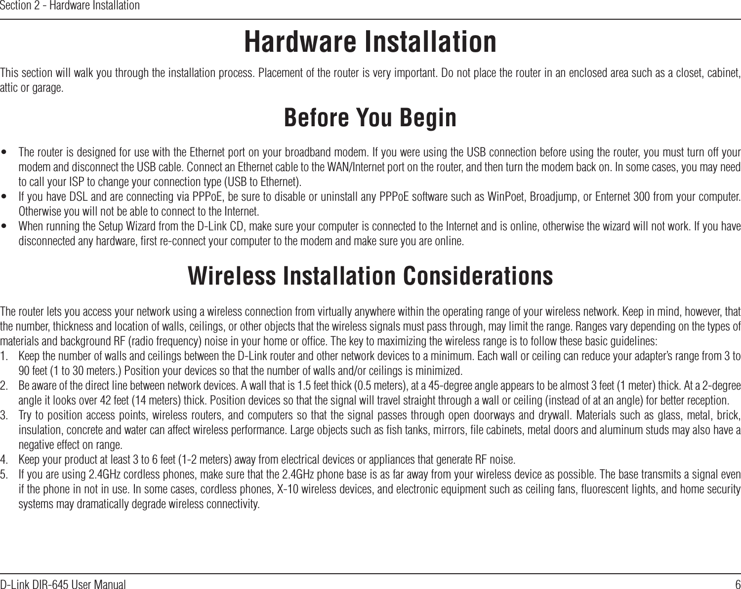 6D-Link DIR-645 User ManualSection 2 - Hardware InstallationHardware InstallationBefore You BeginWireless Installation ConsiderationsThis section will walk you through the installation process. Placement of the router is very important. Do not place the router in an enclosed area such as a closet, cabinet, attic or garage.The router lets you access your network using a wireless connection from virtually anywhere within the operating range of your wireless network. Keep in mind, however, that the number, thickness and location of walls, ceilings, or other objects that the wireless signals must pass through, may limit the range. Ranges vary depending on the types of materials and background RF (radio frequency) noise in your home or ofﬁce. The key to maximizing the wireless range is to follow these basic guidelines:1.  Keep the number of walls and ceilings between the D-Link router and other network devices to a minimum. Each wall or ceiling can reduce your adapter’s range from 3 to 90 feet (1 to 30 meters.) Position your devices so that the number of walls and/or ceilings is minimized.2.  Be aware of the direct line between network devices. A wall that is 1.5 feet thick (0.5 meters), at a 45-degree angle appears to be almost 3 feet (1 meter) thick. At a 2-degree angle it looks over 42 feet (14 meters) thick. Position devices so that the signal will travel straight through a wall or ceiling (instead of at an angle) for better reception.3.  Try to position access points, wireless routers, and computers so that the signal passes through open doorways and drywall. Materials such as glass, metal, brick, insulation, concrete and water can affect wireless performance. Large objects such as ﬁsh tanks, mirrors, ﬁle cabinets, metal doors and aluminum studs may also have a negative effect on range.4.  Keep your product at least 3 to 6 feet (1-2 meters) away from electrical devices or appliances that generate RF noise.5.  If you are using 2.4GHz cordless phones, make sure that the 2.4GHz phone base is as far away from your wireless device as possible. The base transmits a signal even if the phone in not in use. In some cases, cordless phones, X-10 wireless devices, and electronic equipment such as ceiling fans, ﬂuorescent lights, and home security systems may dramatically degrade wireless connectivity.•  The router is designed for use with the Ethernet port on your broadband modem. If you were using the USB connection before using the router, you must turn off your modem and disconnect the USB cable. Connect an Ethernet cable to the WAN/Internet port on the router, and then turn the modem back on. In some cases, you may need to call your ISP to change your connection type (USB to Ethernet).•  If you have DSL and are connecting via PPPoE, be sure to disable or uninstall any PPPoE software such as WinPoet, Broadjump, or Enternet 300 from your computer. Otherwise you will not be able to connect to the Internet.•  When running the Setup Wizard from the D-Link CD, make sure your computer is connected to the Internet and is online, otherwise the wizard will not work. If you have disconnected any hardware, ﬁrst re-connect your computer to the modem and make sure you are online.