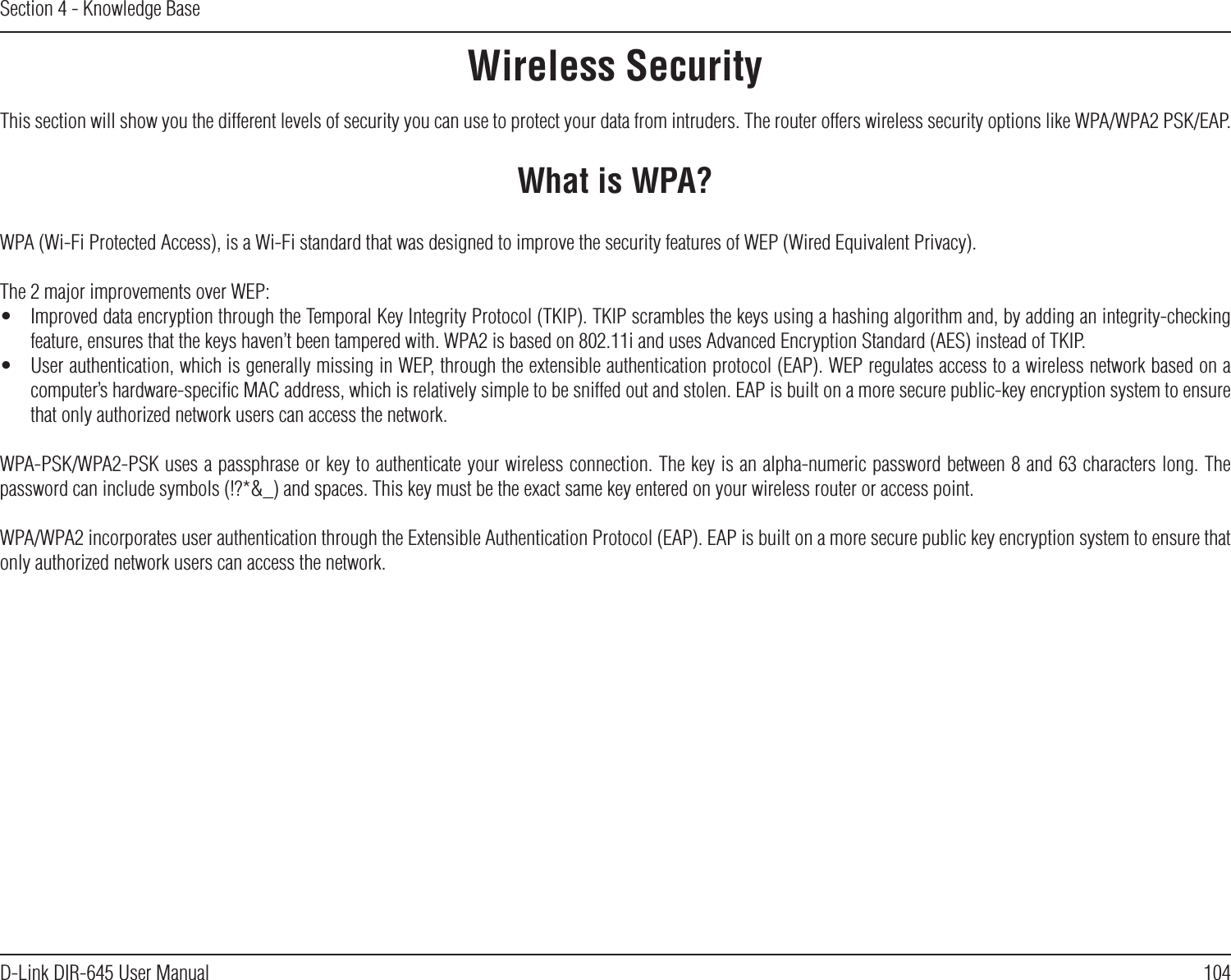 104D-Link DIR-645 User ManualSection 4 - Knowledge BaseWireless SecurityThis section will show you the different levels of security you can use to protect your data from intruders. The router offers wireless security options like WPA/WPA2 PSK/EAP.What is WPA?WPA (Wi-Fi Protected Access), is a Wi-Fi standard that was designed to improve the security features of WEP (Wired Equivalent Privacy).The 2 major improvements over WEP:•  Improved data encryption through the Temporal Key Integrity Protocol (TKIP). TKIP scrambles the keys using a hashing algorithm and, by adding an integrity-checking feature, ensures that the keys haven’t been tampered with. WPA2 is based on 802.11i and uses Advanced Encryption Standard (AES) instead of TKIP.•  User authentication, which is generally missing in WEP, through the extensible authentication protocol (EAP). WEP regulates access to a wireless network based on a computer’s hardware-speciﬁc MAC address, which is relatively simple to be sniffed out and stolen. EAP is built on a more secure public-key encryption system to ensure that only authorized network users can access the network.WPA-PSK/WPA2-PSK uses a passphrase or key to authenticate your wireless connection. The key is an alpha-numeric password between 8 and 63 characters long. The password can include symbols (!?*&amp;_) and spaces. This key must be the exact same key entered on your wireless router or access point.WPA/WPA2 incorporates user authentication through the Extensible Authentication Protocol (EAP). EAP is built on a more secure public key encryption system to ensure that only authorized network users can access the network.