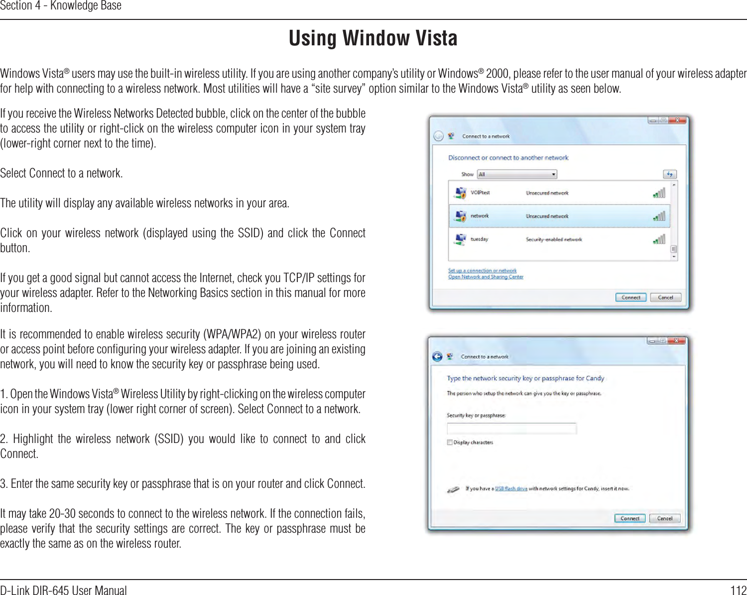 112D-Link DIR-645 User ManualSection 4 - Knowledge BaseUsing Window VistaWindows Vista® users may use the built-in wireless utility. If you are using another company’s utility or Windows® 2000, please refer to the user manual of your wireless adapter for help with connecting to a wireless network. Most utilities will have a “site survey” option similar to the Windows Vista® utility as seen below.If you receive the Wireless Networks Detected bubble, click on the center of the bubble to access the utility or right-click on the wireless computer icon in your system tray (lower-right corner next to the time).Select Connect to a network.The utility will display any available wireless networks in your area.Click on  your  wireless  network  (displayed  using the  SSID)  and  click  the  Connect button.If you get a good signal but cannot access the Internet, check you TCP/IP settings for your wireless adapter. Refer to the Networking Basics section in this manual for more information.It is recommended to enable wireless security (WPA/WPA2) on your wireless router or access point before conﬁguring your wireless adapter. If you are joining an existing network, you will need to know the security key or passphrase being used.1. Open the Windows Vista® Wireless Utility by right-clicking on the wireless computer icon in your system tray (lower right corner of screen). Select Connect to a network.2.  Highlight  the  wireless  network  (SSID)  you  would  like  to  connect  to  and  click Connect.3. Enter the same security key or passphrase that is on your router and click Connect.It may take 20-30 seconds to connect to the wireless network. If the connection fails, please verify that the security settings are correct. The key or passphrase must be exactly the same as on the wireless router.