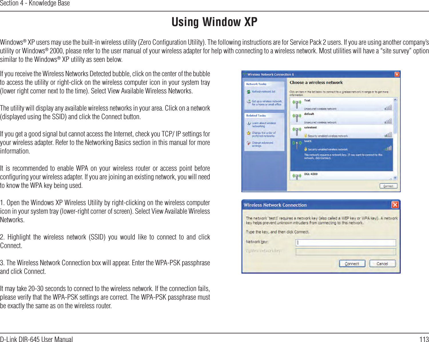 113D-Link DIR-645 User ManualSection 4 - Knowledge BaseUsing Window XPWindows® XP users may use the built-in wireless utility (Zero Conﬁguration Utility). The following instructions are for Service Pack 2 users. If you are using another company’s utility or Windows® 2000, please refer to the user manual of your wireless adapter for help with connecting to a wireless network. Most utilities will have a “site survey” option similar to the Windows® XP utility as seen below.If you receive the Wireless Networks Detected bubble, click on the center of the bubble to access the utility or right-click on the wireless computer icon in your system tray (lower right corner next to the time). Select View Available Wireless Networks.The utility will display any available wireless networks in your area. Click on a network (displayed using the SSID) and click the Connect button.If you get a good signal but cannot access the Internet, check you TCP/ IP settings for your wireless adapter. Refer to the Networking Basics section in this manual for more information.It is recommended  to  enable  WPA on  your  wireless  router  or  access  point  before conﬁguring your wireless adapter. If you are joining an existing network, you will need to know the WPA key being used.1. Open the Windows XP Wireless Utility by right-clicking on the wireless computer icon in your system tray (lower-right corner of screen). Select View Available Wireless Networks.2.  Highlight  the  wireless  network  (SSID)  you  would  like  to  connect  to  and  click Connect.3. The Wireless Network Connection box will appear. Enter the WPA-PSK passphrase and click Connect.It may take 20-30 seconds to connect to the wireless network. If the connection fails, please verify that the WPA-PSK settings are correct. The WPA-PSK passphrase must be exactly the same as on the wireless router.