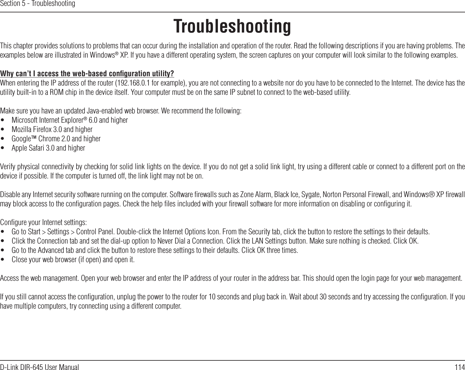 114D-Link DIR-645 User ManualSection 5 - TroubleshootingTroubleshootingThis chapter provides solutions to problems that can occur during the installation and operation of the router. Read the following descriptions if you are having problems. The examples below are illustrated in Windows® XP. If you have a different operating system, the screen captures on your computer will look similar to the following examples.Why can’t I access the web-based conﬁguration utility?When entering the IP address of the router (192.168.0.1 for example), you are not connecting to a website nor do you have to be connected to the Internet. The device has the utility built-in to a ROM chip in the device itself. Your computer must be on the same IP subnet to connect to the web-based utility.Make sure you have an updated Java-enabled web browser. We recommend the following:•  Microsoft Internet Explorer® 6.0 and higher•  Mozilla Firefox 3.0 and higher•  Google™ Chrome 2.0 and higher•  Apple Safari 3.0 and higherVerify physical connectivity by checking for solid link lights on the device. If you do not get a solid link light, try using a different cable or connect to a different port on the device if possible. If the computer is turned off, the link light may not be on.Disable any Internet security software running on the computer. Software ﬁrewalls such as Zone Alarm, Black Ice, Sygate, Norton Personal Firewall, and Windows® XP ﬁrewall may block access to the conﬁguration pages. Check the help ﬁles included with your ﬁrewall software for more information on disabling or conﬁguring it.Conﬁgure your Internet settings:•  Go to Start &gt; Settings &gt; Control Panel. Double-click the Internet Options Icon. From the Security tab, click the button to restore the settings to their defaults.•  Click the Connection tab and set the dial-up option to Never Dial a Connection. Click the LAN Settings button. Make sure nothing is checked. Click OK.•  Go to the Advanced tab and click the button to restore these settings to their defaults. Click OK three times.•  Close your web browser (if open) and open it.Access the web management. Open your web browser and enter the IP address of your router in the address bar. This should open the login page for your web management.If you still cannot access the conﬁguration, unplug the power to the router for 10 seconds and plug back in. Wait about 30 seconds and try accessing the conﬁguration. If you have multiple computers, try connecting using a different computer.
