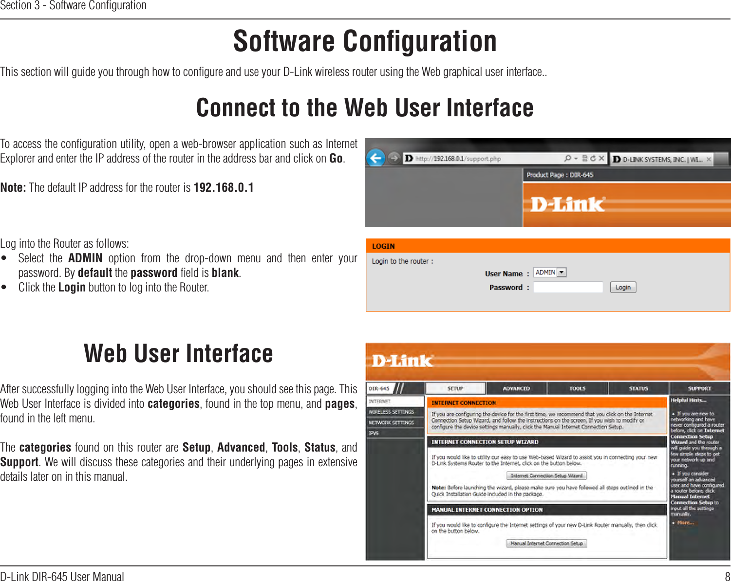 8D-Link DIR-645 User ManualSection 3 - Software ConﬁgurationSoftware ConﬁgurationConnect to the Web User InterfaceThis section will guide you through how to conﬁgure and use your D-Link wireless router using the Web graphical user interface..To access the conﬁguration utility, open a web-browser application such as Internet Explorer and enter the IP address of the router in the address bar and click on Go.Note: The default IP address for the router is 192.168.0.1Log into the Router as follows:•  Select  the  ADMIN  option  from  the  drop-down  menu  and  then  enter  your password. By default the password ﬁeld is blank.•  Click the Login button to log into the Router.After successfully logging into the Web User Interface, you should see this page. This Web User Interface is divided into categories, found in the top menu, and pages, found in the left menu. The categories found on this router are Setup, Advanced, Tools, Status, and Support. We will discuss these categories and their underlying pages in extensive details later on in this manual.Web User Interface
