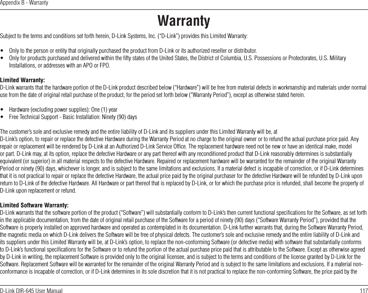 117D-Link DIR-645 User ManualAppendix B - WarrantyWarrantySubject to the terms and conditions set forth herein, D-Link Systems, Inc. (“D-Link”) provides this Limited Warranty:•  Only to the person or entity that originally purchased the product from D-Link or its authorized reseller or distributor.•  Only for products purchased and delivered within the ﬁfty states of the United States, the District of Columbia, U.S. Possessions or Protectorates, U.S. Military Installations, or addresses with an APO or FPO.Limited Warranty:D-Link warrants that the hardware portion of the D-Link product described below (“Hardware”) will be free from material defects in workmanship and materials under normal use from the date of original retail purchase of the product, for the period set forth below (“Warranty Period”), except as otherwise stated herein.•  Hardware (excluding power supplies): One (1) year•  Free Technical Support - Basic Installation: Ninety (90) daysThe customer’s sole and exclusive remedy and the entire liability of D-Link and its suppliers under this Limited Warranty will be, atD-Link’s option, to repair or replace the defective Hardware during the Warranty Period at no charge to the original owner or to refund the actual purchase price paid. Any repair or replacement will be rendered by D-Link at an Authorized D-Link Service Ofﬁce. The replacement hardware need not be new or have an identical make, model or part. D-Link may, at its option, replace the defective Hardware or any part thereof with any reconditioned product that D-Link reasonably determines is substantially equivalent (or superior) in all material respects to the defective Hardware. Repaired or replacement hardware will be warranted for the remainder of the original Warranty Period or ninety (90) days, whichever is longer, and is subject to the same limitations and exclusions. If a material defect is incapable of correction, or if D-Link determines that it is not practical to repair or replace the defective Hardware, the actual price paid by the original purchaser for the defective Hardware will be refunded by D-Link upon return to D-Link of the defective Hardware. All Hardware or part thereof that is replaced by D-Link, or for which the purchase price is refunded, shall become the property of D-Link upon replacement or refund.Limited Software Warranty:D-Link warrants that the software portion of the product (“Software”) will substantially conform to D-Link’s then current functional speciﬁcations for the Software, as set forth in the applicable documentation, from the date of original retail purchase of the Software for a period of ninety (90) days (“Software Warranty Period”), provided that the Software is properly installed on approved hardware and operated as contemplated in its documentation. D-Link further warrants that, during the Software Warranty Period, the magnetic media on which D-Link delivers the Software will be free of physical defects. The customer’s sole and exclusive remedy and the entire liability of D-Link and its suppliers under this Limited Warranty will be, at D-Link’s option, to replace the non-conforming Software (or defective media) with software that substantially conforms to D-Link’s functional speciﬁcations for the Software or to refund the portion of the actual purchase price paid that is attributable to the Software. Except as otherwise agreed by D-Link in writing, the replacement Software is provided only to the original licensee, and is subject to the terms and conditions of the license granted by D-Link for the Software. Replacement Software will be warranted for the remainder of the original Warranty Period and is subject to the same limitations and exclusions. If a material non-conformance is incapable of correction, or if D-Link determines in its sole discretion that it is not practical to replace the non-conforming Software, the price paid by the