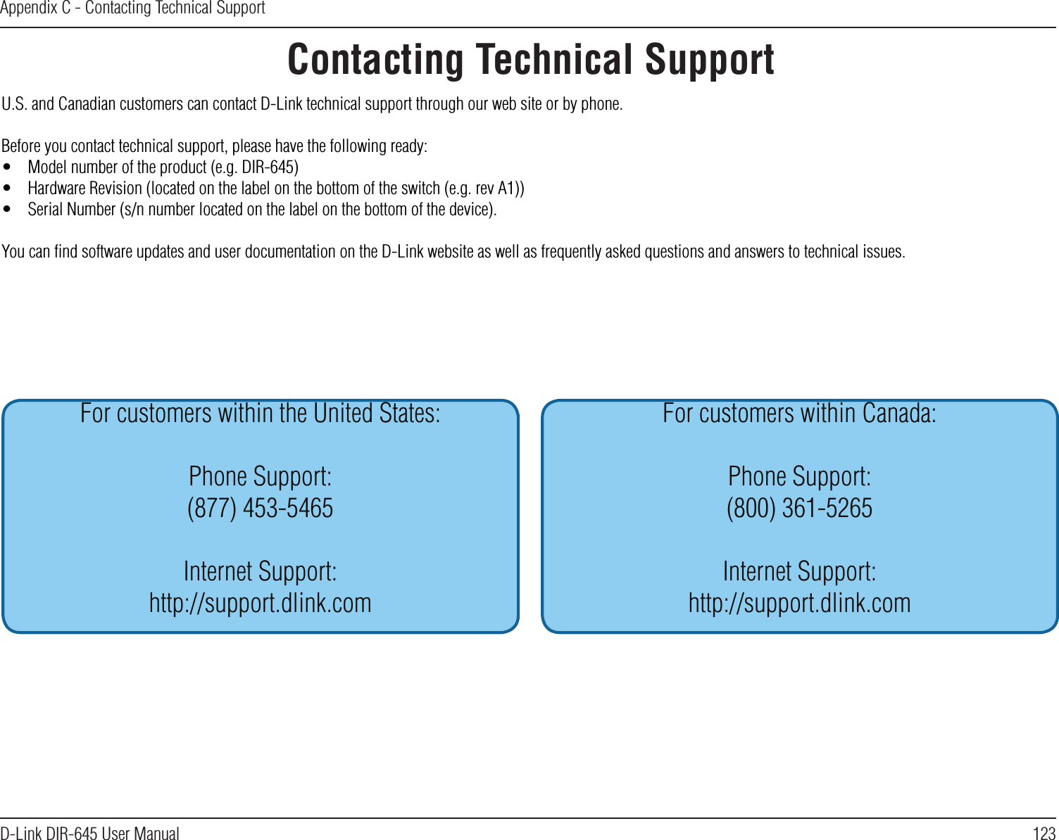 123D-Link DIR-645 User ManualAppendix C - Contacting Technical SupportContacting Technical SupportU.S. and Canadian customers can contact D-Link technical support through our web site or by phone.Before you contact technical support, please have the following ready:•  Model number of the product (e.g. DIR-645)•  Hardware Revision (located on the label on the bottom of the switch (e.g. rev A1))•  Serial Number (s/n number located on the label on the bottom of the device).You can ﬁnd software updates and user documentation on the D-Link website as well as frequently asked questions and answers to technical issues.For customers within the United States:Phone Support:(877) 453-5465Internet Support:http://support.dlink.comFor customers within Canada:Phone Support:(800) 361-5265Internet Support:http://support.dlink.com