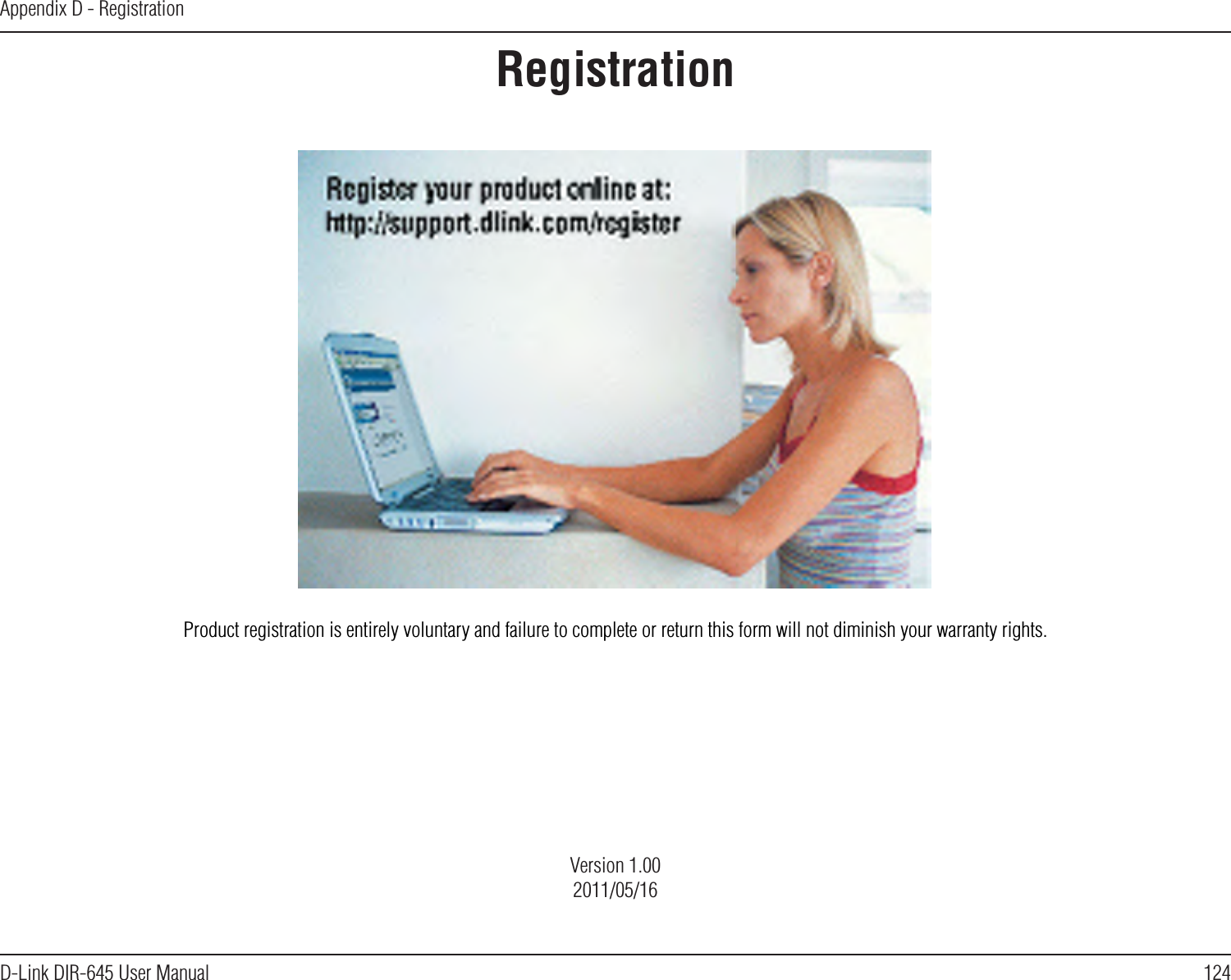 124D-Link DIR-645 User ManualAppendix D - RegistrationRegistrationProduct registration is entirely voluntary and failure to complete or return this form will not diminish your warranty rights.Version 1.002011/05/16