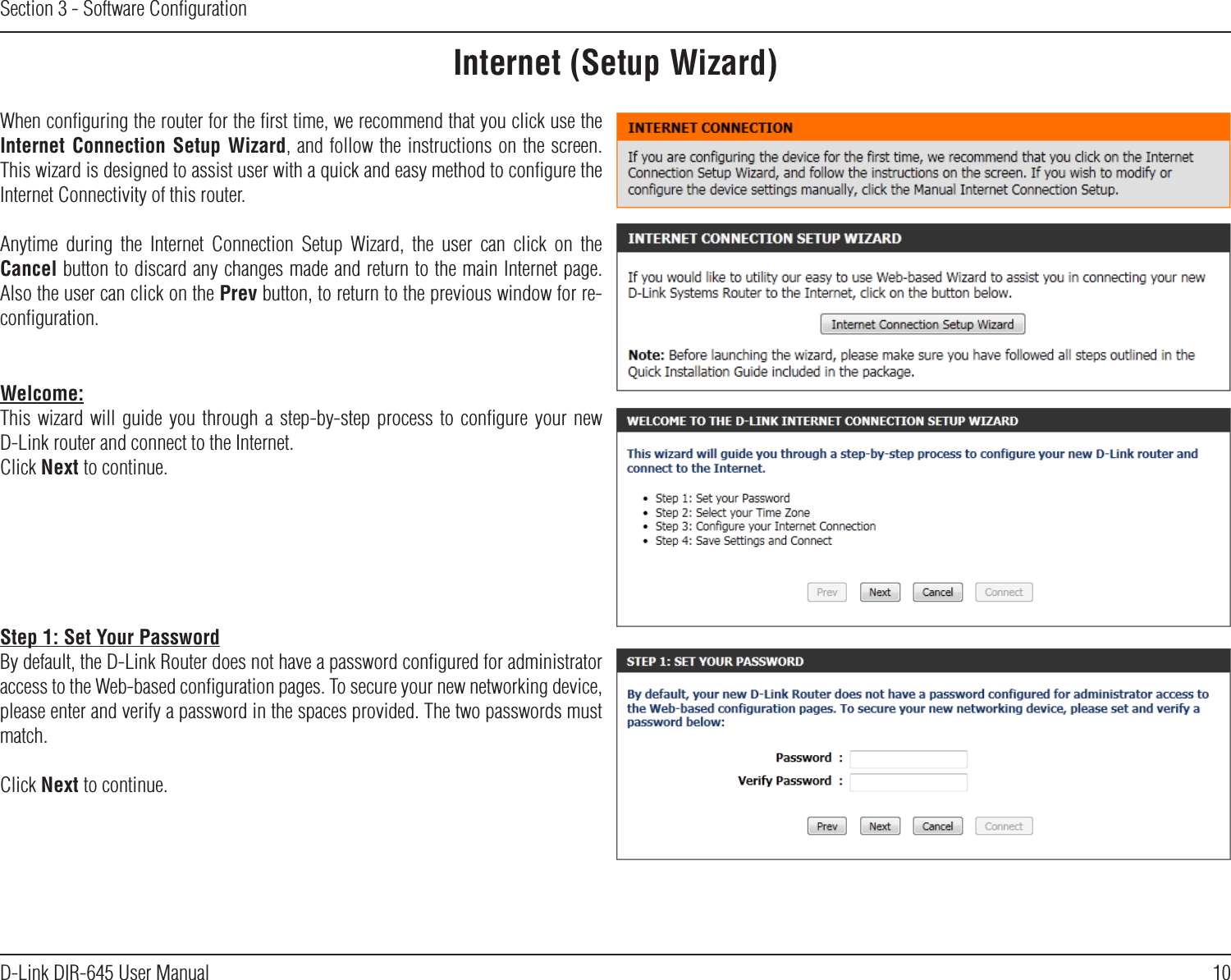 10D-Link DIR-645 User ManualSection 3 - Software ConﬁgurationInternet (Setup Wizard)When conﬁguring the router for the ﬁrst time, we recommend that you click use the Internet Connection  Setup Wizard, and follow the instructions on the screen. This wizard is designed to assist user with a quick and easy method to conﬁgure the Internet Connectivity of this router.Anytime  during  the  Internet  Connection  Setup  Wizard,  the  user  can  click  on  the Cancel button to discard any changes made and return to the main Internet page. Also the user can click on the Prev button, to return to the previous window for re-conﬁguration.Welcome:This wizard  will  guide  you  through  a step-by-step process  to  conﬁgure  your  new D-Link router and connect to the Internet. Click Next to continue.Step 1: Set Your PasswordBy default, the D-Link Router does not have a password conﬁgured for administrator access to the Web-based conﬁguration pages. To secure your new networking device, please enter and verify a password in the spaces provided. The two passwords must match.Click Next to continue.
