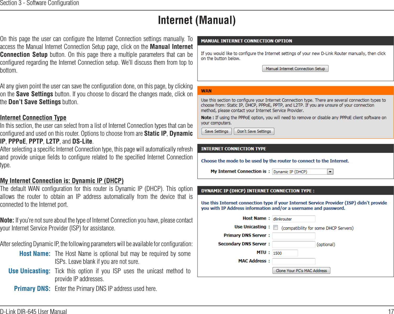 17D-Link DIR-645 User ManualSection 3 - Software ConﬁgurationInternet (Manual)On this page the user can conﬁgure the Internet Connection settings manually. To access the Manual Internet Connection Setup page, click on the Manual Internet Connection Setup button. On  this page there  a multiple parameters that can be conﬁgured regarding the Internet Connection setup. We’ll discuss them from top to bottom.At any given point the user can save the conﬁguration done, on this page, by clicking on the Save Settings button. If you choose to discard the changes made, click on the Don’t Save Settings button.Internet Connection TypeIn this section, the user can select from a list of Internet Connection types that can be conﬁgured and used on this router. Options to choose from are Static IP, Dynamic IP, PPPoE, PPTP, L2TP, and DS-Lite.After selecting a speciﬁc Internet Connection type, this page will automatically refresh and provide unique ﬁelds to conﬁgure related to the speciﬁed Internet Connection type.My Internet Connection is: Dynamic IP (DHCP)The default WAN conﬁguration  for  this  router  is  Dynamic  IP  (DHCP).  This  option allows  the  router  to  obtain  an  IP  address  automatically  from  the  device  that  is connected to the Internet port. Note: If you’re not sure about the type of Internet Connection you have, please contact your Internet Service Provider (ISP) for assistance.After selecting Dynamic IP, the following parameters will be available for conﬁguration:Host Name: The  Host  Name  is optional but may be required by  some ISPs. Leave blank if you are not sure.Use Unicasting: Tick  this  option  if  you  ISP  uses  the  unicast  method  to provide IP addresses.Primary DNS: Enter the Primary DNS IP address used here.