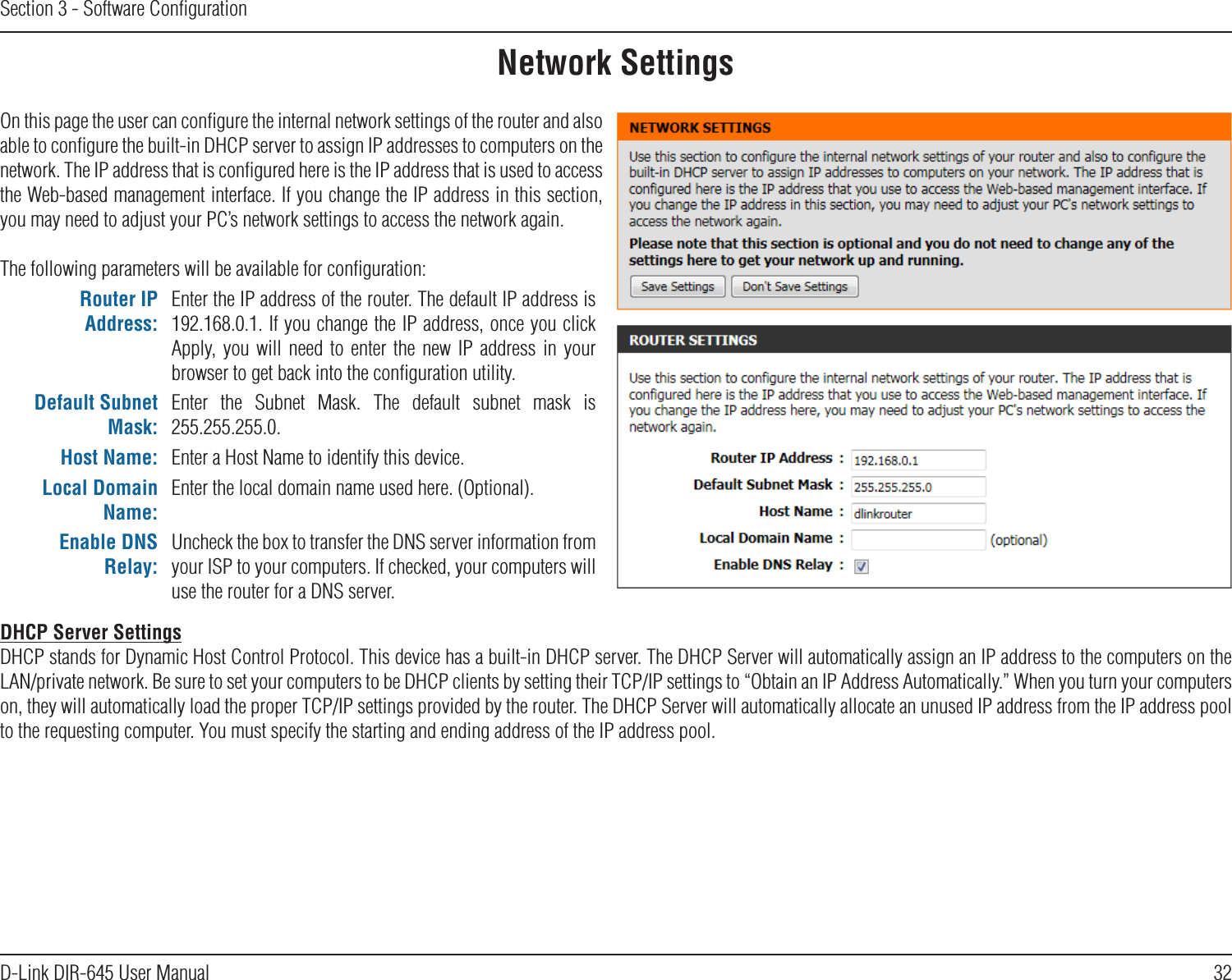 32D-Link DIR-645 User ManualSection 3 - Software ConﬁgurationNetwork SettingsOn this page the user can conﬁgure the internal network settings of the router and also able to conﬁgure the built-in DHCP server to assign IP addresses to computers on the network. The IP address that is conﬁgured here is the IP address that is used to access the Web-based management interface. If you change the IP address in this section, you may need to adjust your PC’s network settings to access the network again.The following parameters will be available for conﬁguration:Router IP Address:Enter the IP address of the router. The default IP address is 192.168.0.1. If you change the IP address, once you click Apply,  you  will  need  to  enter  the  new  IP  address  in  your browser to get back into the conﬁguration utility.Default Subnet Mask:Enter  the  Subnet  Mask.  The  default  subnet  mask  is 255.255.255.0.Host Name: Enter a Host Name to identify this device.Local Domain Name:Enter the local domain name used here. (Optional).Enable DNS Relay:Uncheck the box to transfer the DNS server information from your ISP to your computers. If checked, your computers will use the router for a DNS server.DHCP Server SettingsDHCP stands for Dynamic Host Control Protocol. This device has a built-in DHCP server. The DHCP Server will automatically assign an IP address to the computers on the LAN/private network. Be sure to set your computers to be DHCP clients by setting their TCP/IP settings to “Obtain an IP Address Automatically.” When you turn your computers on, they will automatically load the proper TCP/IP settings provided by the router. The DHCP Server will automatically allocate an unused IP address from the IP address pool to the requesting computer. You must specify the starting and ending address of the IP address pool.