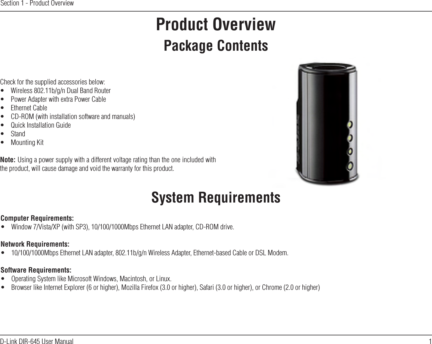 1D-Link DIR-645 User ManualSection 1 - Product OverviewProduct OverviewPackage ContentsSystem RequirementsCheck for the supplied accessories below:•  Wireless 802.11b/g/n Dual Band Router•  Power Adapter with extra Power Cable•  Ethernet Cable•  CD-ROM (with installation software and manuals)•  Quick Installation Guide•  Stand•  Mounting KitNote: Using a power supply with a different voltage rating than the one included with the product, will cause damage and void the warranty for this product.Computer Requirements:•  Window 7/Vista/XP (with SP3), 10/100/1000Mbps Ethernet LAN adapter, CD-ROM drive.Network Requirements:•  10/100/1000Mbps Ethernet LAN adapter, 802.11b/g/n Wireless Adapter, Ethernet-based Cable or DSL Modem.Software Requirements:•  Operating System like Microsoft Windows, Macintosh, or Linux.•  Browser like Internet Explorer (6 or higher), Mozilla Firefox (3.0 or higher), Safari (3.0 or higher), or Chrome (2.0 or higher)