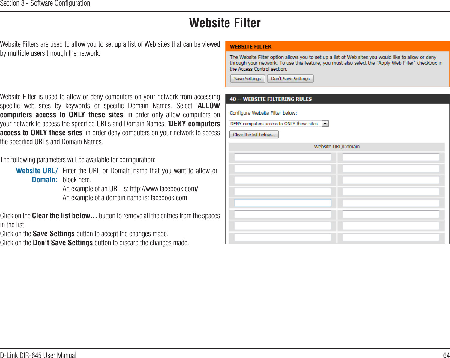 64D-Link DIR-645 User ManualSection 3 - Software ConﬁgurationWebsite FilterWebsite Filters are used to allow you to set up a list of Web sites that can be viewed by multiple users through the network.Website Filter is used to allow or deny computers on your network from accessing speciﬁc  web  sites  by  keywords  or  speciﬁc  Domain  Names.  Select  ‘ALLOW computers  access  to  ONLY  these  sites’  in  order  only  allow  computers  on your network to access the speciﬁed URLs and Domain Names. ‘DENY computers access to ONLY these sites’ in order deny computers on your network to access the speciﬁed URLs and Domain Names.The following parameters will be available for conﬁguration:Website URL/Domain:Enter the URL  or Domain name that you want to  allow or block here.An example of an URL is: http://www.facebook.com/An example of a domain name is: facebook.comClick on the Clear the list below... button to remove all the entries from the spaces in the list.Click on the Save Settings button to accept the changes made.Click on the Don’t Save Settings button to discard the changes made.