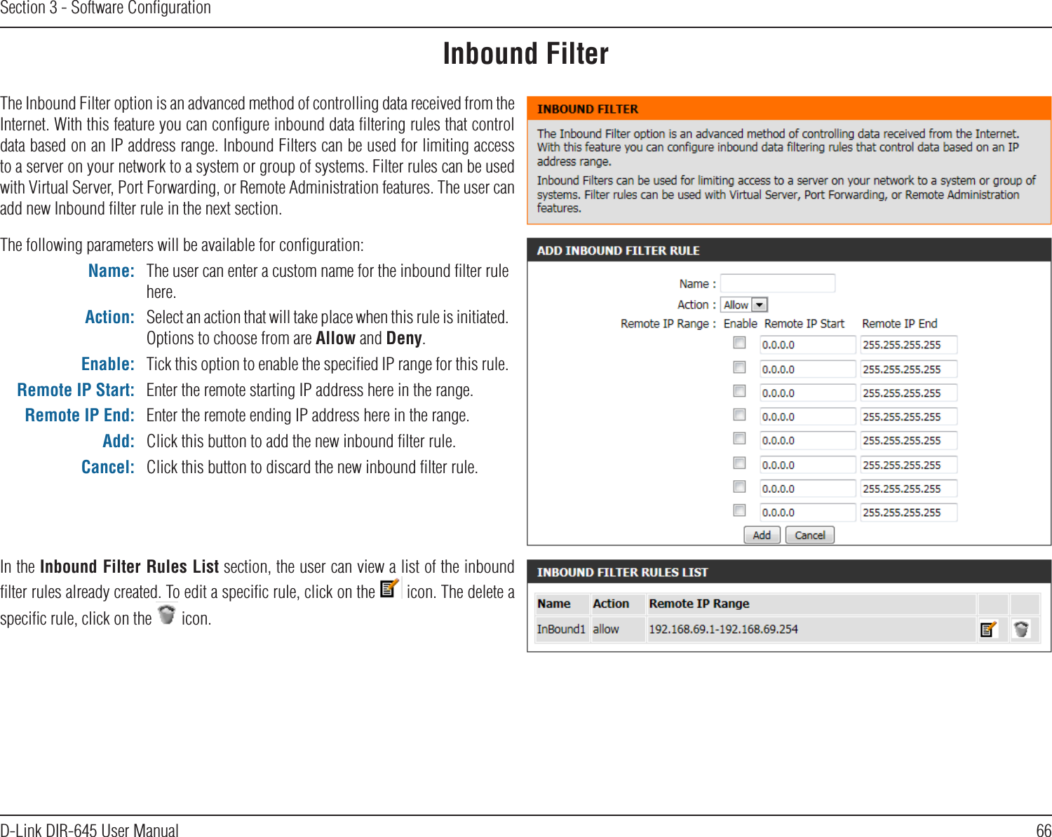 66D-Link DIR-645 User ManualSection 3 - Software ConﬁgurationInbound FilterThe Inbound Filter option is an advanced method of controlling data received from the Internet. With this feature you can conﬁgure inbound data ﬁltering rules that control data based on an IP address range. Inbound Filters can be used for limiting access to a server on your network to a system or group of systems. Filter rules can be used with Virtual Server, Port Forwarding, or Remote Administration features. The user can add new Inbound ﬁlter rule in the next section.The following parameters will be available for conﬁguration:Name: The user can enter a custom name for the inbound ﬁlter rule here.Action: Select an action that will take place when this rule is initiated. Options to choose from are Allow and Deny.Enable: Tick this option to enable the speciﬁed IP range for this rule.Remote IP Start: Enter the remote starting IP address here in the range.Remote IP End: Enter the remote ending IP address here in the range.Add: Click this button to add the new inbound ﬁlter rule.Cancel: Click this button to discard the new inbound ﬁlter rule.In the Inbound Filter Rules List section, the user can view a list of the inbound ﬁlter rules already created. To edit a speciﬁc rule, click on the   icon. The delete a speciﬁc rule, click on the   icon.