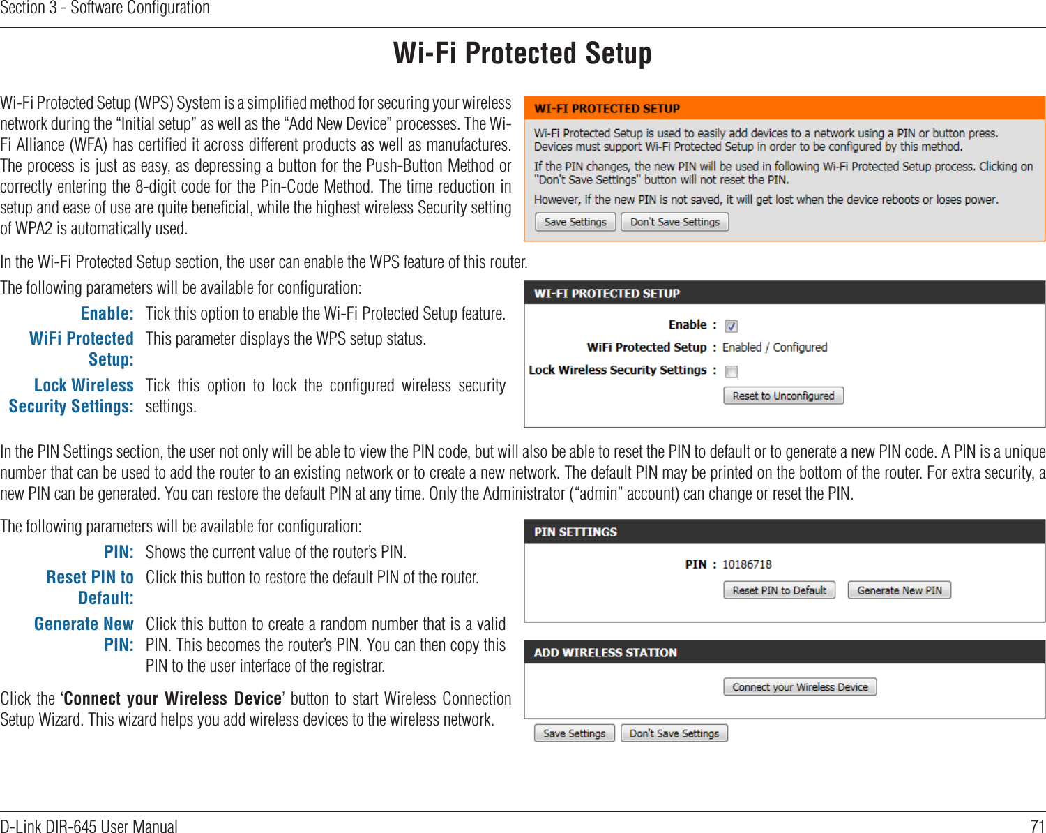 71D-Link DIR-645 User ManualSection 3 - Software ConﬁgurationWi-Fi Protected SetupWi-Fi Protected Setup (WPS) System is a simpliﬁed method for securing your wireless network during the “Initial setup” as well as the “Add New Device” processes. The Wi-Fi Alliance (WFA) has certiﬁed it across different products as well as manufactures. The process is just as easy, as depressing a button for the Push-Button Method or correctly entering the 8-digit code for the Pin-Code Method. The time reduction in setup and ease of use are quite beneﬁcial, while the highest wireless Security setting of WPA2 is automatically used.The following parameters will be available for conﬁguration:Enable: Tick this option to enable the Wi-Fi Protected Setup feature.WiFi Protected Setup:This parameter displays the WPS setup status.Lock Wireless Security Settings:Tick  this  option  to  lock  the  conﬁgured  wireless  security settings.In the PIN Settings section, the user not only will be able to view the PIN code, but will also be able to reset the PIN to default or to generate a new PIN code. A PIN is a unique number that can be used to add the router to an existing network or to create a new network. The default PIN may be printed on the bottom of the router. For extra security, a new PIN can be generated. You can restore the default PIN at any time. Only the Administrator (“admin” account) can change or reset the PIN.In the Wi-Fi Protected Setup section, the user can enable the WPS feature of this router. The following parameters will be available for conﬁguration:PIN: Shows the current value of the router’s PIN.Reset PIN to Default:Click this button to restore the default PIN of the router.Generate New PIN:Click this button to create a random number that is a valid PIN. This becomes the router’s PIN. You can then copy this PIN to the user interface of the registrar.Click the  ‘Connect  your  Wireless  Device’ button to start Wireless Connection Setup Wizard. This wizard helps you add wireless devices to the wireless network.