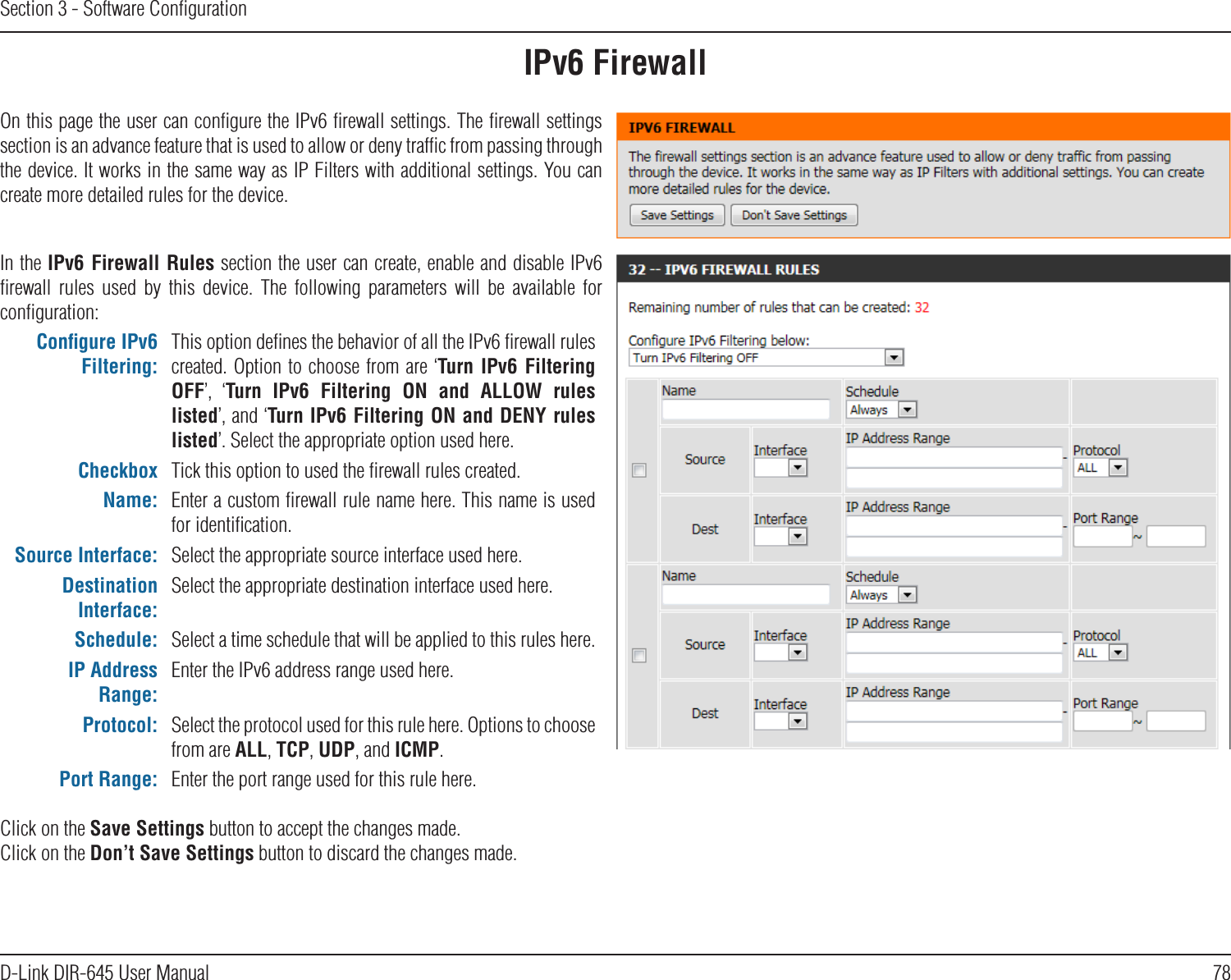 78D-Link DIR-645 User ManualSection 3 - Software ConﬁgurationIPv6 FirewallOn this page the user can conﬁgure the IPv6 ﬁrewall settings. The ﬁrewall settings section is an advance feature that is used to allow or deny trafﬁc from passing through the device. It works in the same way as IP Filters with additional settings. You can create more detailed rules for the device.In the IPv6 Firewall Rules section the user can create, enable and disable IPv6 ﬁrewall  rules  used  by  this  device.  The  following  parameters  will  be  available  for conﬁguration:Conﬁgure IPv6 Filtering:This option deﬁnes the behavior of all the IPv6 ﬁrewall rules created. Option to choose from are ‘Turn  IPv6  Filtering OFF’,  ‘Turn  IPv6  Filtering  ON  and  ALLOW  rules listed’, and ‘Turn IPv6 Filtering ON and DENY rules listed’. Select the appropriate option used here.Checkbox Tick this option to used the ﬁrewall rules created.Name: Enter a custom ﬁrewall rule name here. This name is used for identiﬁcation.Source Interface: Select the appropriate source interface used here.Destination Interface:Select the appropriate destination interface used here.Schedule: Select a time schedule that will be applied to this rules here.IP Address Range:Enter the IPv6 address range used here.Protocol: Select the protocol used for this rule here. Options to choose from are ALL, TCP, UDP, and ICMP.Port Range: Enter the port range used for this rule here.Click on the Save Settings button to accept the changes made.Click on the Don’t Save Settings button to discard the changes made.