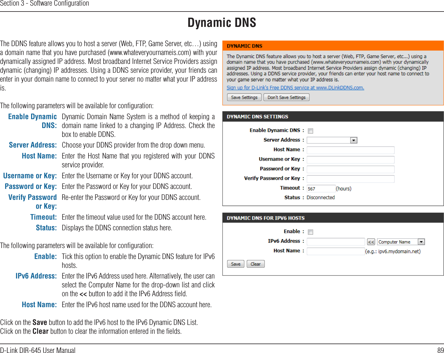 89D-Link DIR-645 User ManualSection 3 - Software ConﬁgurationDynamic DNSThe DDNS feature allows you to host a server (Web, FTP, Game Server, etc…) using a domain name that you have purchased (www.whateveryournameis.com) with your dynamically assigned IP address. Most broadband Internet Service Providers assign dynamic (changing) IP addresses. Using a DDNS service provider, your friends can enter in your domain name to connect to your server no matter what your IP address is.The following parameters will be available for conﬁguration:Enable Dynamic DNS:Dynamic Domain Name System is a  method of keeping  a domain name linked to a changing IP Address. Check the box to enable DDNS.Server Address: Choose your DDNS provider from the drop down menu.Host Name: Enter  the  Host Name that  you  registered  with  your  DDNS service provider.Username or Key: Enter the Username or Key for your DDNS account.Password or Key: Enter the Password or Key for your DDNS account.Verify Password or Key:Re-enter the Password or Key for your DDNS account.Timeout: Enter the timeout value used for the DDNS account here.Status: Displays the DDNS connection status here.The following parameters will be available for conﬁguration:Enable: Tick this option to enable the Dynamic DNS feature for IPv6 hosts.IPv6 Address: Enter the IPv6 Address used here. Alternatively, the user can select the Computer Name for the drop-down list and click on the &lt;&lt; button to add it the IPv6 Address ﬁeld.Host Name: Enter the IPv6 host name used for the DDNS account here.Click on the Save button to add the IPv6 host to the IPv6 Dynamic DNS List.Click on the Clear button to clear the information entered in the ﬁelds.