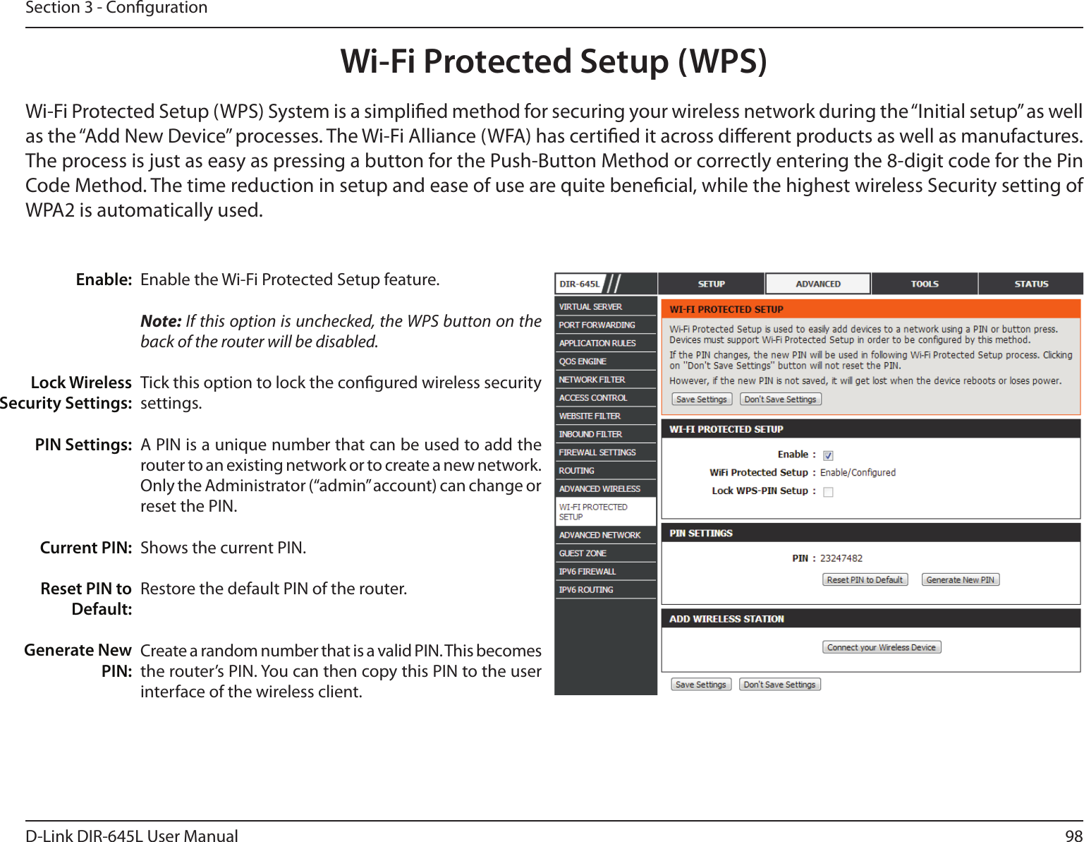 98D-Link DIR-645L User ManualSection 3 - CongurationWi-Fi Protected Setup (WPS)Enable the Wi-Fi Protected Setup feature. Note: If this option is unchecked, the WPS button on the back of the router will be disabled.Tick this option to lock the congured wireless security settings.A PIN is a unique number that can be used to add the router to an existing network or to create a new network. Only the Administrator (“admin” account) can change or reset the PIN. Shows the current PIN. Restore the default PIN of the router. Create a random number that is a valid PIN. This becomes the router’s PIN. You can then copy this PIN to the user interface of the wireless client.Enable:Lock Wireless Security Settings:PIN Settings:Current PIN:Reset PIN to Default:Generate New PIN:Wi-Fi Protected Setup (WPS) System is a simplied method for securing your wireless network during the “Initial setup” as well as the “Add New Device” processes. The Wi-Fi Alliance (WFA) has certied it across dierent products as well as manufactures. The process is just as easy as pressing a button for the Push-Button Method or correctly entering the 8-digit code for the Pin Code Method. The time reduction in setup and ease of use are quite benecial, while the highest wireless Security setting of WPA2 is automatically used.