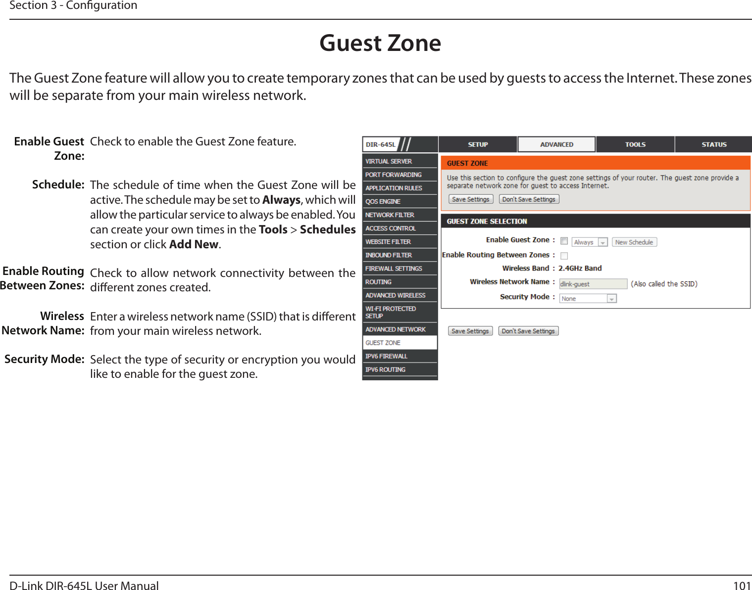 101D-Link DIR-645L User ManualSection 3 - CongurationGuest ZoneCheck to enable the Guest Zone feature. The schedule of time when the Guest Zone will be active. The schedule may be set to Always, which will allow the particular service to always be enabled. You can create your own times in the Tools &gt; Schedules section or click Add New.Check to allow network connectivity between the dierent zones created. Enter a wireless network name (SSID) that is dierent from your main wireless network.Select the type of security or encryption you would like to enable for the guest zone.  Enable Guest Zone:Schedule:Enable Routing Between Zones:Wireless Network Name:Security Mode:The Guest Zone feature will allow you to create temporary zones that can be used by guests to access the Internet. These zones will be separate from your main wireless network.