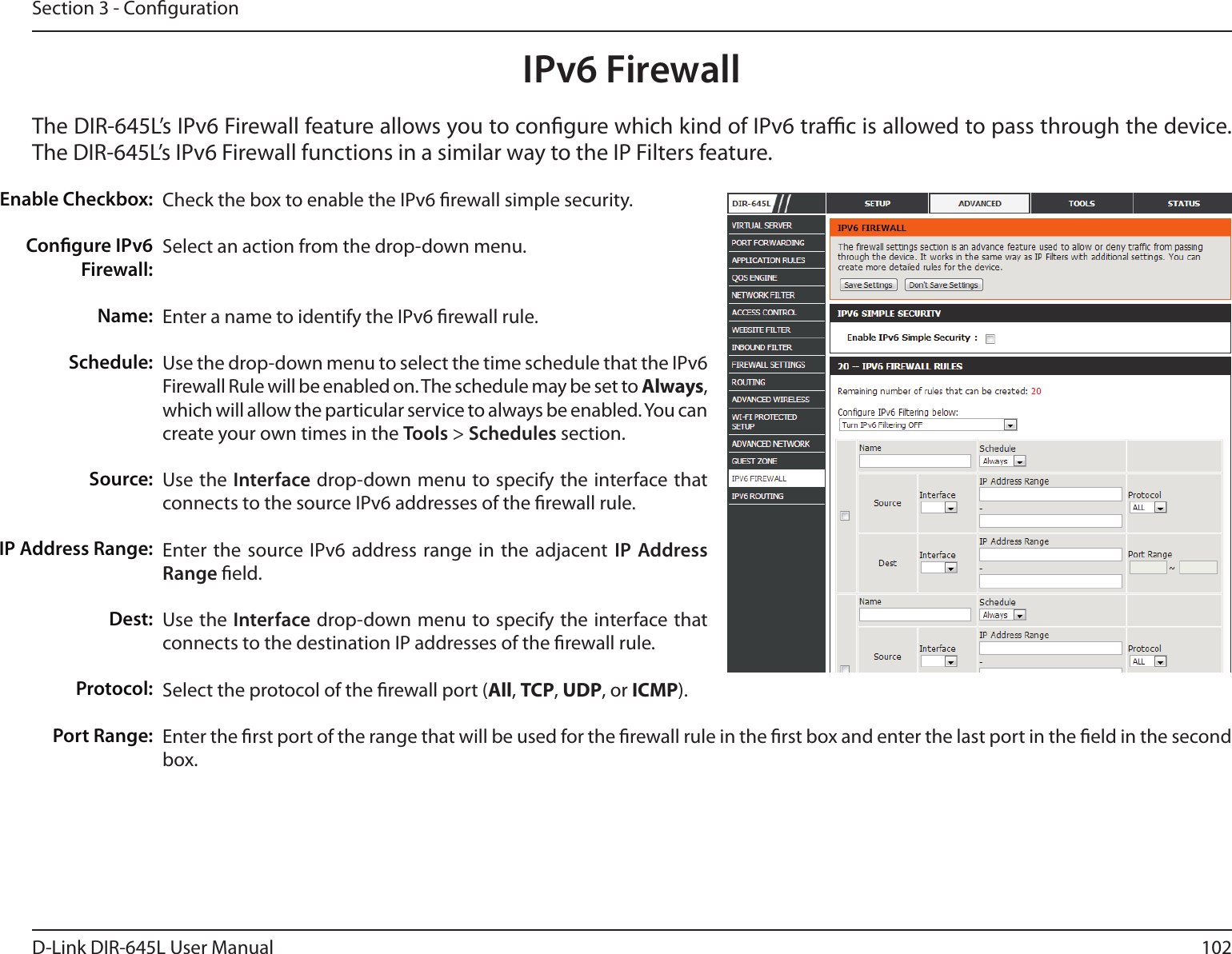 102D-Link DIR-645L User ManualSection 3 - CongurationIPv6 FirewallThe DIR-645L’s IPv6 Firewall feature allows you to congure which kind of IPv6 trac is allowed to pass through the device. The DIR-645L’s IPv6 Firewall functions in a similar way to the IP Filters feature.Check the box to enable the IPv6 rewall simple security.Select an action from the drop-down menu.Enter a name to identify the IPv6 rewall rule.Use the drop-down menu to select the time schedule that the IPv6 Firewall Rule will be enabled on. The schedule may be set to Always, which will allow the particular service to always be enabled. You can create your own times in the Tools &gt; Schedules section. Use the Interface drop-down menu to specify the interface that connects to the source IPv6 addresses of the rewall rule. Enter the source IPv6  address range in  the adjacent  IP Address Range eld.Use the Interface drop-down menu to specify the interface that connects to the destination IP addresses of the rewall rule. Select the protocol of the rewall port (All, TCP, UDP, or ICMP).Enter the rst port of the range that will be used for the rewall rule in the rst box and enter the last port in the eld in the second box.Enable Checkbox:Congure IPv6 Firewall:Name:Schedule:Source:IP Address Range:Dest:   Protocol:Port Range: