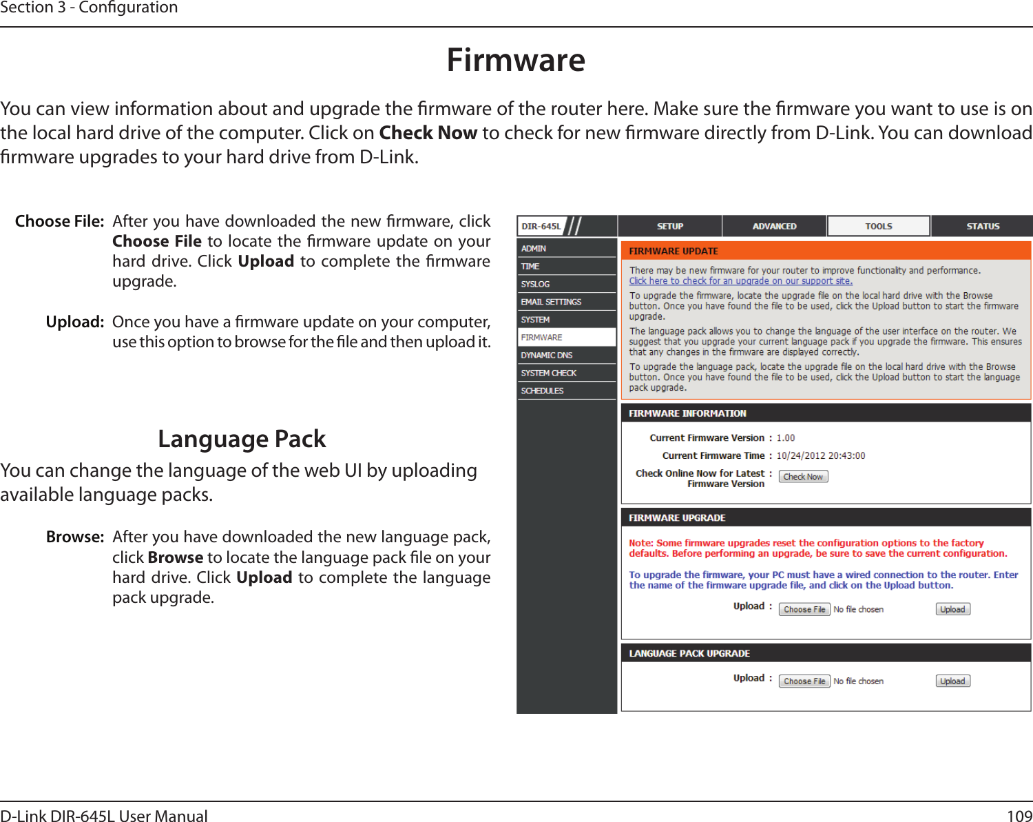 109D-Link DIR-645L User ManualSection 3 - CongurationFirmwareChoose File:Upload:After you have downloaded the new rmware, click Choose File to locate the  rmware update  on your hard drive. Click Upload  to complete the  rmware upgrade.Once you have a rmware update on your computer, use this option to browse for the le and then upload it. You can view information about and upgrade the rmware of the router here. Make sure the rmware you want to use is on the local hard drive of the computer. Click on Check Now to check for new rmware directly from D-Link. You can download rmware upgrades to your hard drive from D-Link.After you have downloaded the new language pack, click Browse to locate the language pack le on your hard drive. Click  Upload to complete the language pack upgrade.Language PackYou can change the language of the web UI by uploading available language packs.Browse: