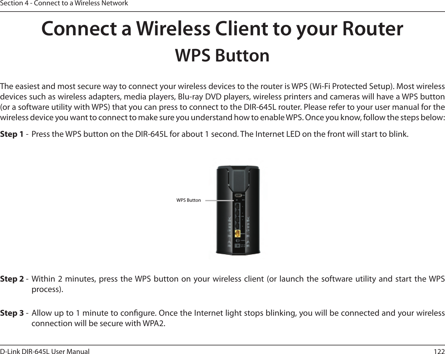 122D-Link DIR-645L User ManualSection 4 - Connect to a Wireless NetworkConnect a Wireless Client to your RouterWPS ButtonStep 2 -  Within 2 minutes, press the WPS button on your wireless client (or launch the software utility and start the WPS process).The easiest and most secure way to connect your wireless devices to the router is WPS (Wi-Fi Protected Setup). Most wireless devices such as wireless adapters, media players, Blu-ray DVD players, wireless printers and cameras will have a WPS button (or a software utility with WPS) that you can press to connect to the DIR-645L router. Please refer to your user manual for the wireless device you want to connect to make sure you understand how to enable WPS. Once you know, follow the steps below:Step 1 -  Press the WPS button on the DIR-645L for about 1 second. The Internet LED on the front will start to blink.Step 3 -  Allow up to 1 minute to congure. Once the Internet light stops blinking, you will be connected and your wireless connection will be secure with WPA2.WPS Button