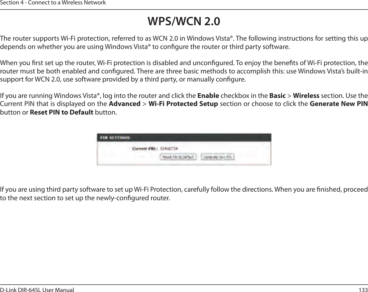 133D-Link DIR-645L User ManualSection 4 - Connect to a Wireless NetworkWPS/WCN 2.0The router supports Wi-Fi protection, referred to as WCN 2.0 in Windows Vista®. The following instructions for setting this up depends on whether you are using Windows Vista® to congure the router or third party software.        When you rst set up the router, Wi-Fi protection is disabled and uncongured. To enjoy the benets of Wi-Fi protection, the router must be both enabled and congured. There are three basic methods to accomplish this: use Windows Vista’s built-in support for WCN 2.0, use software provided by a third party, or manually congure. If you are running Windows Vista®, log into the router and click the Enable checkbox in the Basic &gt; Wireless section. Use the Current PIN that is displayed on the Advanced &gt; Wi-Fi Protected Setup section or choose to click the Generate New PIN button or Reset PIN to Default button. If you are using third party software to set up Wi-Fi Protection, carefully follow the directions. When you are nished, proceed to the next section to set up the newly-congured router. 