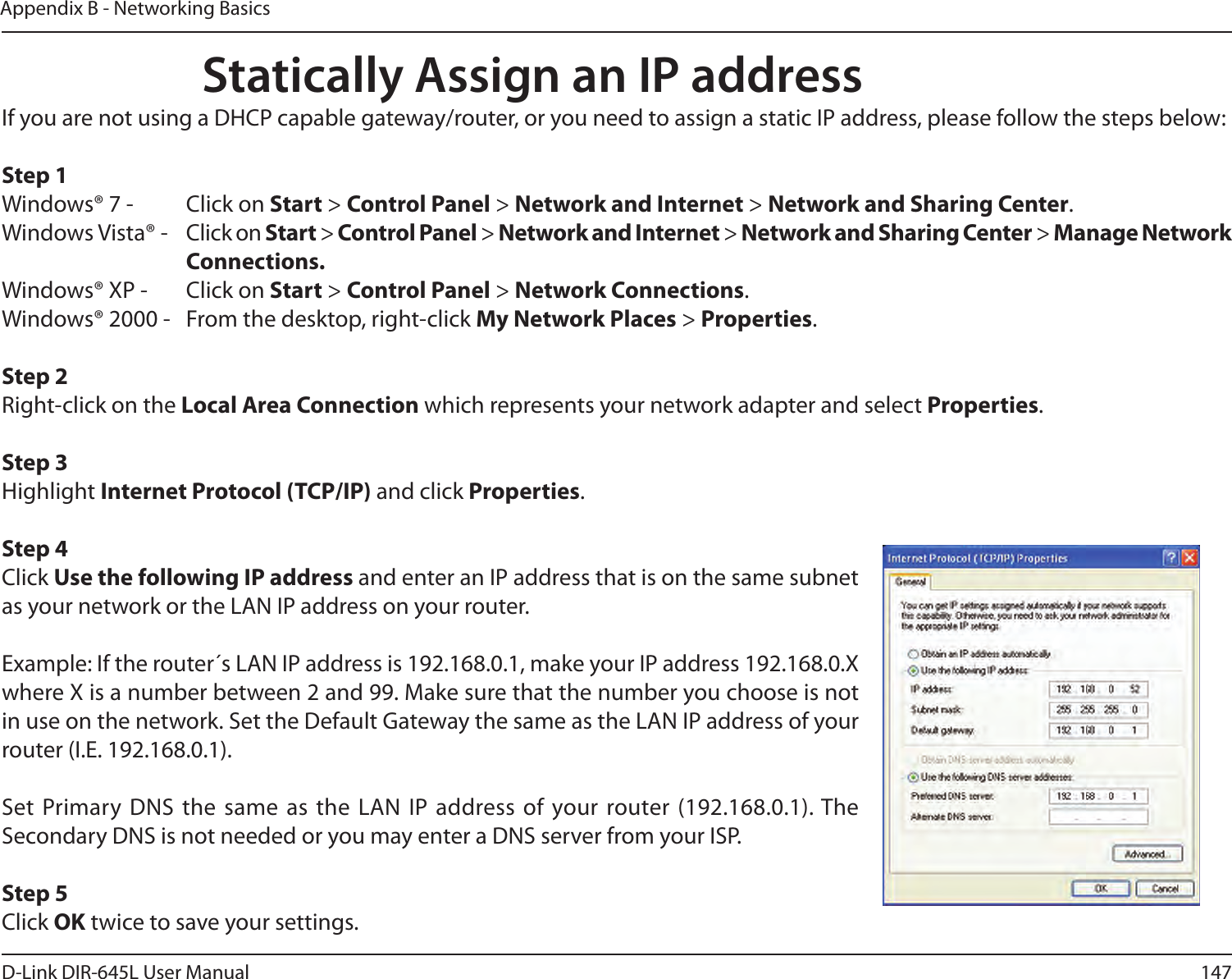 147D-Link DIR-645L User ManualAppendix B - Networking BasicsStatically Assign an IP addressIf you are not using a DHCP capable gateway/router, or you need to assign a static IP address, please follow the steps below:Step 1Windows® 7 -  Click on Start &gt; Control Panel &gt; Network and Internet &gt; Network and Sharing Center.Windows Vista® -  Click on Start &gt; Control Panel &gt; Network and Internet &gt; Network and Sharing Center &gt; Manage Network      Connections.Windows® XP -  Click on Start &gt; Control Panel &gt; Network Connections.Windows® 2000 -  From the desktop, right-click My Network Places &gt; Properties.Step 2Right-click on the Local Area Connection which represents your network adapter and select Properties.Step 3Highlight Internet Protocol (TCP/IP) and click Properties.Step 4Click Use the following IP address and enter an IP address that is on the same subnet as your network or the LAN IP address on your router. Example: If the router´s LAN IP address is 192.168.0.1, make your IP address 192.168.0.X where X is a number between 2 and 99. Make sure that the number you choose is not in use on the network. Set the Default Gateway the same as the LAN IP address of your router (I.E. 192.168.0.1). Set Primary DNS the same as the LAN  IP  address of your router (192.168.0.1). The Secondary DNS is not needed or you may enter a DNS server from your ISP.Step 5Click OK twice to save your settings.