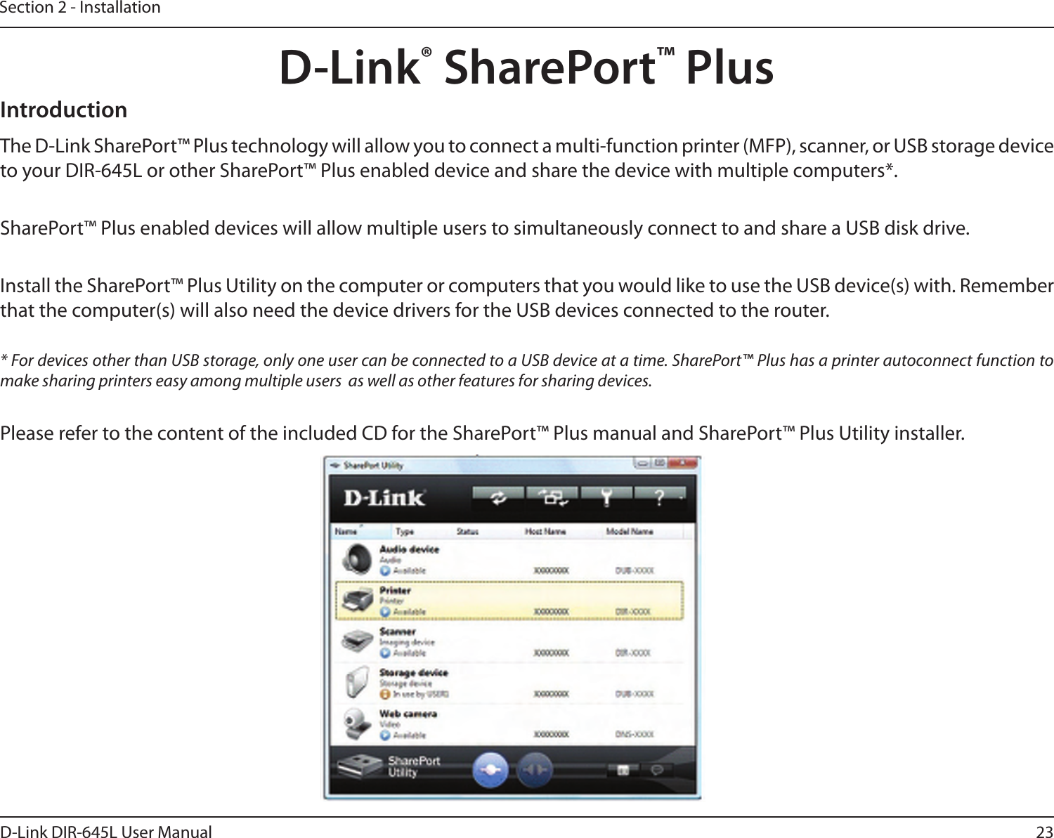 23D-Link DIR-645L User ManualSection 2 - InstallationD-Link® SharePort™ PlusIntroductionThe D-Link SharePort™ Plus technology will allow you to connect a multi-function printer (MFP), scanner, or USB storage device to your DIR-645L or other SharePort™ Plus enabled device and share the device with multiple computers*. SharePort™ Plus enabled devices will allow multiple users to simultaneously connect to and share a USB disk drive. Install the SharePort™ Plus Utility on the computer or computers that you would like to use the USB device(s) with. Remember that the computer(s) will also need the device drivers for the USB devices connected to the router.* For devices other than USB storage, only one user can be connected to a USB device at a time. SharePort™ Plus has a printer autoconnect function to make sharing printers easy among multiple users  as well as other features for sharing devices.Please refer to the content of the included CD for the SharePort™ Plus manual and SharePort™ Plus Utility installer.