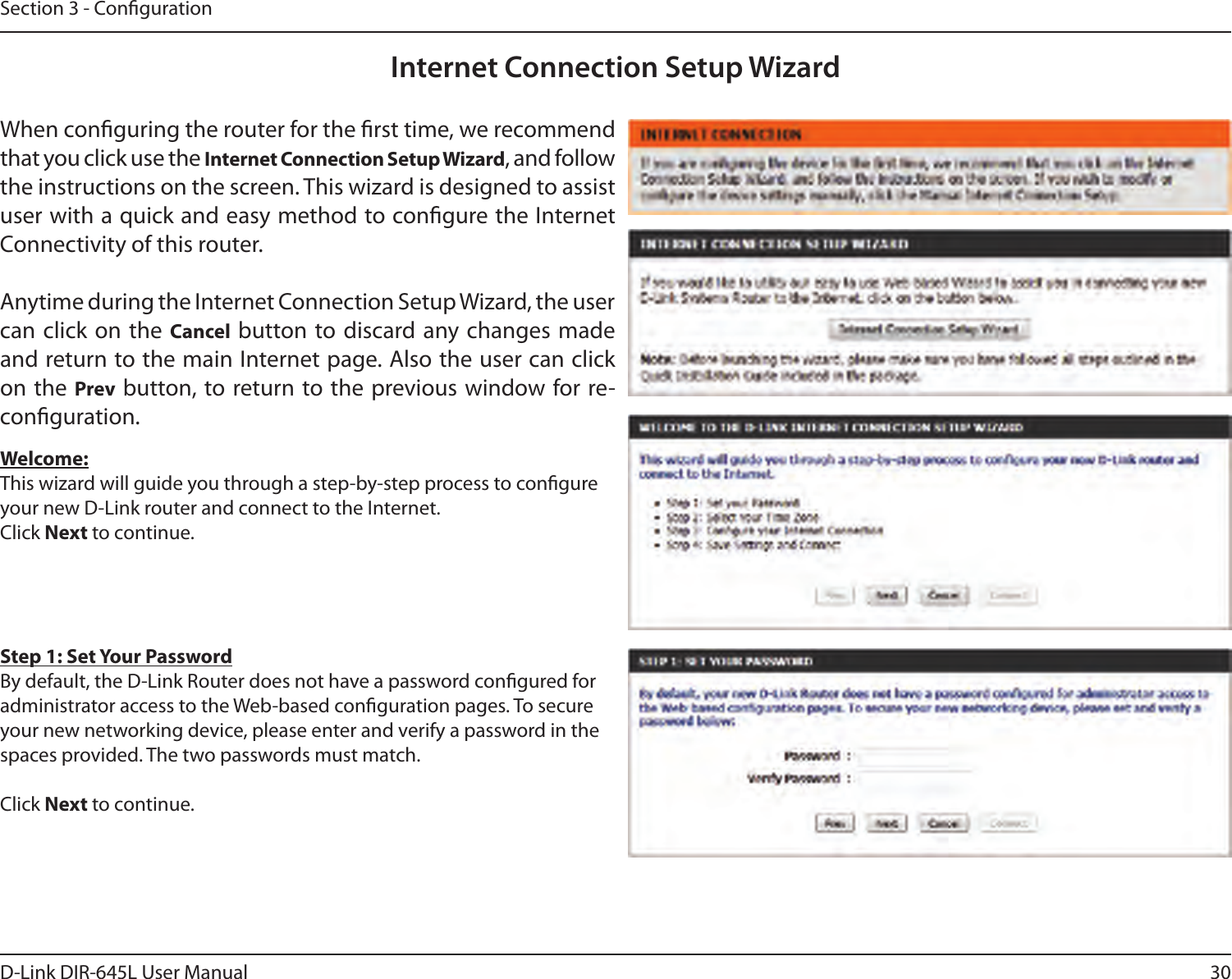30D-Link DIR-645L User ManualSection 3 - CongurationInternet Connection Setup WizardWhen conguring the router for the rst time, we recommend that you click use the Internet Connection Setup Wizard, and follow the instructions on the screen. This wizard is designed to assist user with a quick and easy method to congure the Internet Connectivity of this router.Anytime during the Internet Connection Setup Wizard, the user can click on the Cancel button to discard any changes made and return to the main Internet page. Also the user can click on the Prev button, to return to the previous window for re-conguration.Welcome:This wizard will guide you through a step-by-step process to congure your new D-Link router and connect to the Internet. Click Next to continue.Step 1: Set Your PasswordBy default, the D-Link Router does not have a password congured for administrator access to the Web-based conguration pages. To secure your new networking device, please enter and verify a password in the spaces provided. The two passwords must match.Click Next to continue.