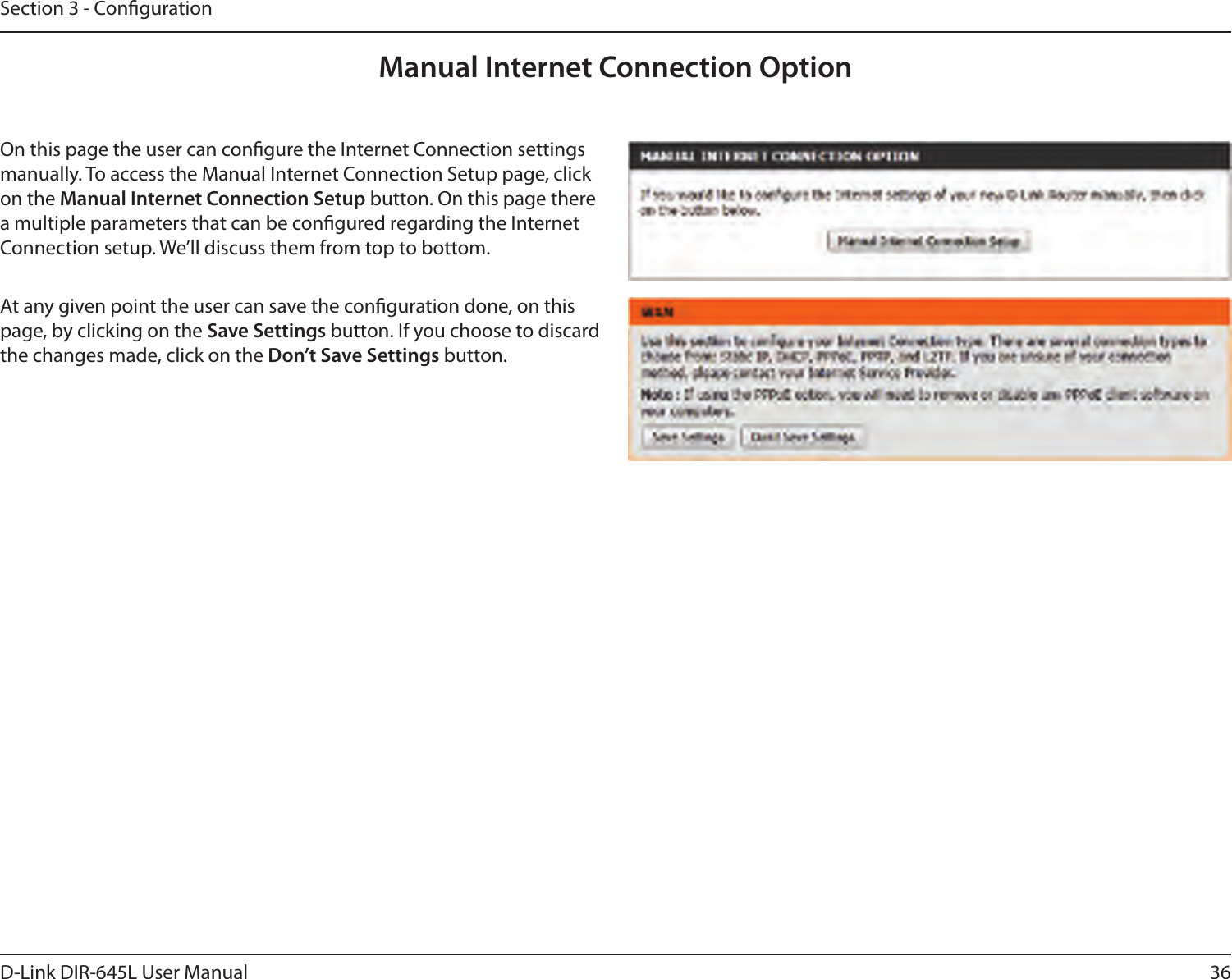 36D-Link DIR-645L User ManualSection 3 - CongurationManual Internet Connection OptionOn this page the user can congure the Internet Connection settings manually. To access the Manual Internet Connection Setup page, click on the Manual Internet Connection Setup button. On this page there a multiple parameters that can be congured regarding the Internet Connection setup. We’ll discuss them from top to bottom.At any given point the user can save the conguration done, on this page, by clicking on the Save Settings button. If you choose to discard the changes made, click on the Don’t Save Settings button.