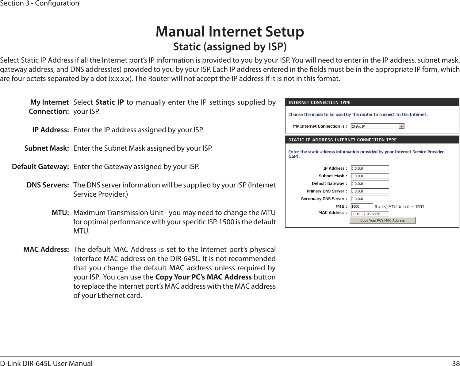 38D-Link DIR-645L User ManualSection 3 - CongurationSelect  Static IP to manually enter the IP settings supplied by your ISP.Enter the IP address assigned by your ISP.Enter the Subnet Mask assigned by your ISP.Enter the Gateway assigned by your ISP.The DNS server information will be supplied by your ISP (Internet Service Provider.)Maximum Transmission Unit - you may need to change the MTU for optimal performance with your specic ISP. 1500 is the default MTU.The default MAC Address is set to the Internet port’s  physical interface MAC address on the DIR-645L. It is not recommended that you change  the default  MAC address unless required by your ISP.  You can use the Copy Your PC’s MAC Address button to replace the Internet port’s MAC address with the MAC address of your Ethernet card.My InternetConnection:IP Address:Subnet Mask:Default Gateway:DNS Servers:MTU:MAC Address:Manual Internet SetupStatic (assigned by ISP)Select Static IP Address if all the Internet port’s IP information is provided to you by your ISP. You will need to enter in the IP address, subnet mask, gateway address, and DNS address(es) provided to you by your ISP. Each IP address entered in the elds must be in the appropriate IP form, which are four octets separated by a dot (x.x.x.x). The Router will not accept the IP address if it is not in this format.