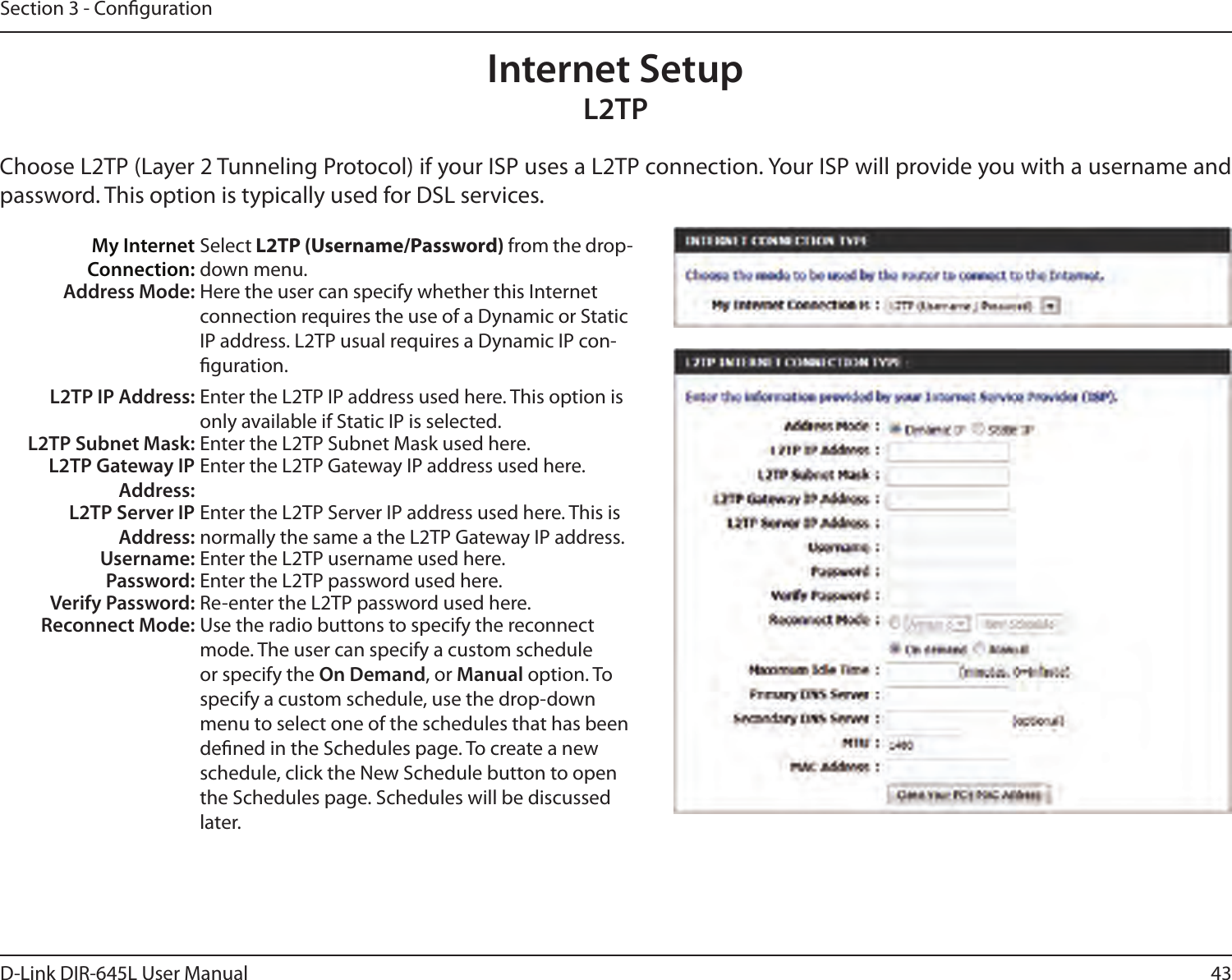 43D-Link DIR-645L User ManualSection 3 - CongurationInternet SetupL2TPChoose L2TP (Layer 2 Tunneling Protocol) if your ISP uses a L2TP connection. Your ISP will provide you with a username and password. This option is typically used for DSL services. My Internet Connection:Select L2TP (Username/Password) from the drop-down menu.Address Mode: Here the user can specify whether this Internet connection requires the use of a Dynamic or Static IP address. L2TP usual requires a Dynamic IP con-guration.L2TP IP Address: Enter the L2TP IP address used here. This option is only available if Static IP is selected.L2TP Subnet Mask: Enter the L2TP Subnet Mask used here.L2TP Gateway IP Address:Enter the L2TP Gateway IP address used here.L2TP Server IP Address:Enter the L2TP Server IP address used here. This is normally the same a the L2TP Gateway IP address.Username: Enter the L2TP username used here.Password: Enter the L2TP password used here.Verify Password: Re-enter the L2TP password used here.Reconnect Mode: Use the radio buttons to specify the reconnect mode. The user can specify a custom schedule or specify the On Demand, or Manual option. To specify a custom schedule, use the drop-down menu to select one of the schedules that has been dened in the Schedules page. To create a new schedule, click the New Schedule button to open the Schedules page. Schedules will be discussed later.