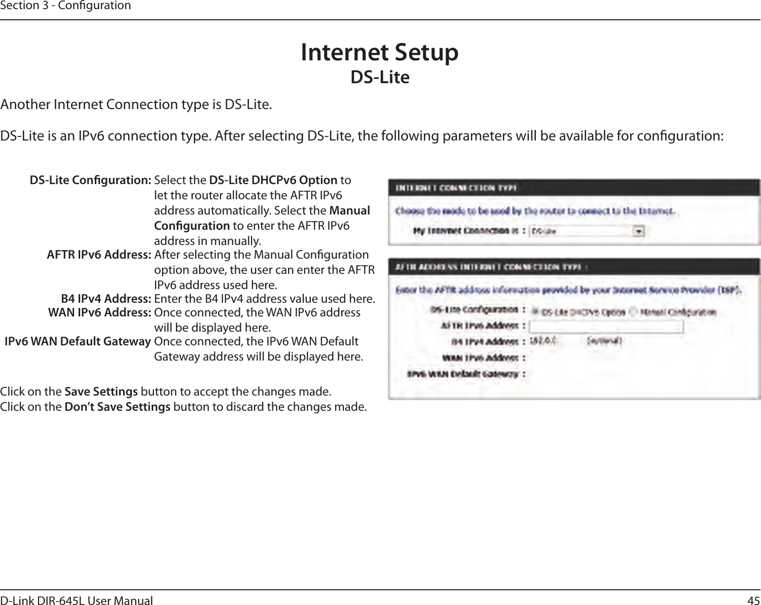45D-Link DIR-645L User ManualSection 3 - CongurationInternet SetupDS-LiteAnother Internet Connection type is DS-Lite.DS-Lite is an IPv6 connection type. After selecting DS-Lite, the following parameters will be available for conguration:DS-Lite Conguration: Select the DS-Lite DHCPv6 Option to let the router allocate the AFTR IPv6 address automatically. Select the Manual Conguration to enter the AFTR IPv6 address in manually.AFTR IPv6 Address: After selecting the Manual Conguration option above, the user can enter the AFTR IPv6 address used here.B4 IPv4 Address: Enter the B4 IPv4 address value used here.WAN IPv6 Address: Once connected, the WAN IPv6 address will be displayed here.IPv6 WAN Default Gateway Once connected, the IPv6 WAN Default Gateway address will be displayed here.Click on the Save Settings button to accept the changes made.Click on the Don’t Save Settings button to discard the changes made.