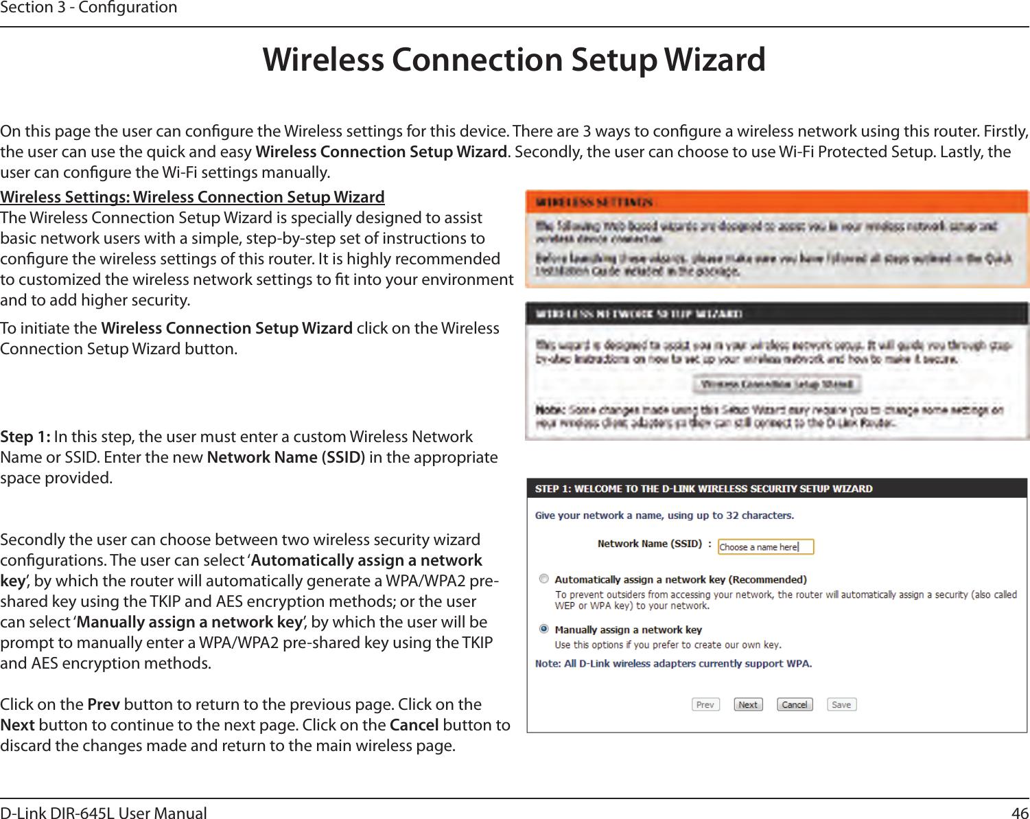 46D-Link DIR-645L User ManualSection 3 - CongurationOn this page the user can congure the Wireless settings for this device. There are 3 ways to congure a wireless network using this router. Firstly, the user can use the quick and easy Wireless Connection Setup Wizard. Secondly, the user can choose to use Wi-Fi Protected Setup. Lastly, the user can congure the Wi-Fi settings manually.Wireless Settings: Wireless Connection Setup WizardThe Wireless Connection Setup Wizard is specially designed to assist basic network users with a simple, step-by-step set of instructions to congure the wireless settings of this router. It is highly recommended to customized the wireless network settings to t into your environment and to add higher security.Step 1: In this step, the user must enter a custom Wireless Network Name or SSID. Enter the new Network Name (SSID) in the appropriate space provided. Secondly the user can choose between two wireless security wizard congurations. The user can select ‘Automatically assign a network key’, by which the router will automatically generate a WPA/WPA2 pre-shared key using the TKIP and AES encryption methods; or the user can select ‘Manually assign a network key’, by which the user will be prompt to manually enter a WPA/WPA2 pre-shared key using the TKIP and AES encryption methods.Click on the Prev button to return to the previous page. Click on the Next button to continue to the next page. Click on the Cancel button to discard the changes made and return to the main wireless page.To initiate the Wireless Connection Setup Wizard click on the Wireless Connection Setup Wizard button.Wireless Connection Setup Wizard