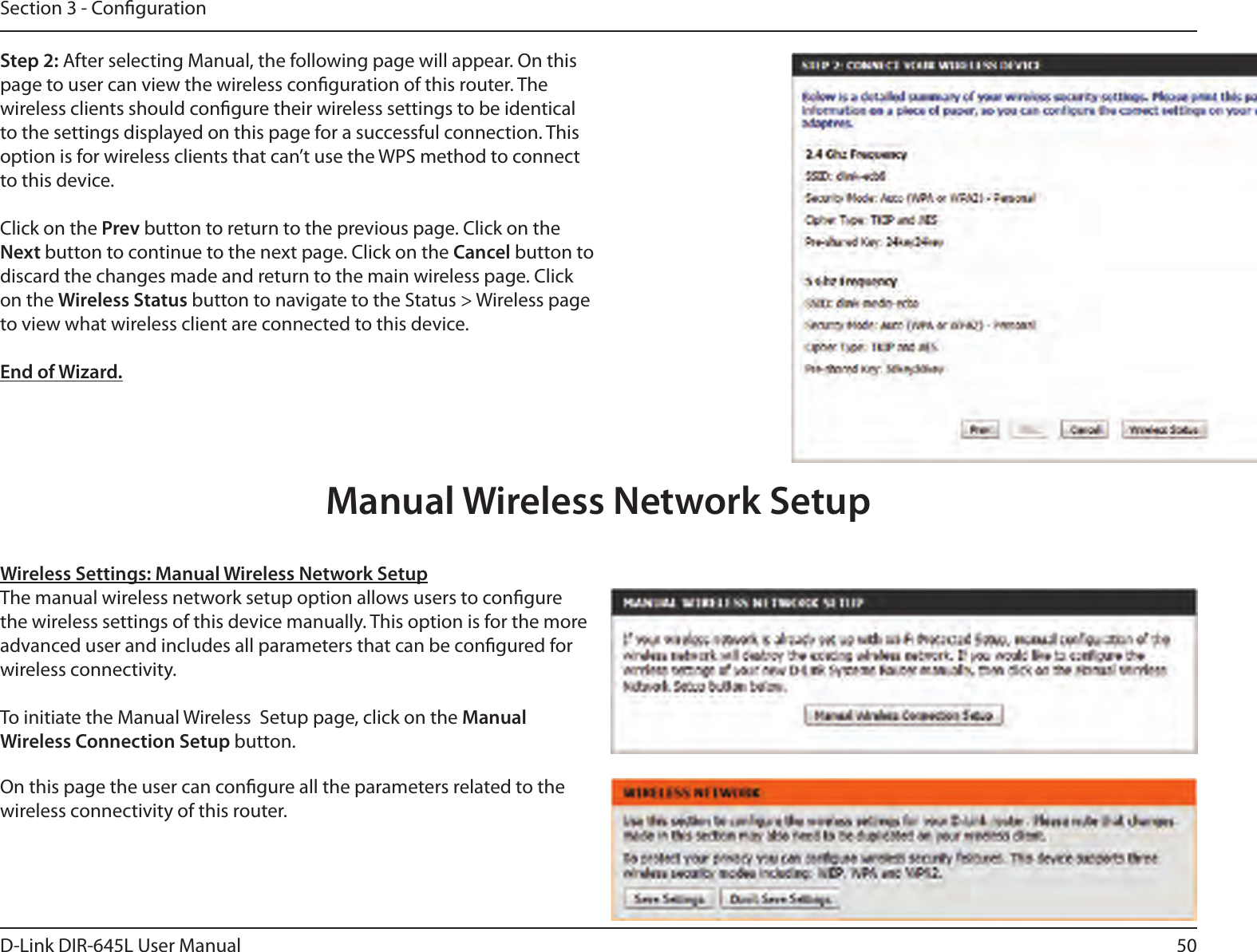 50D-Link DIR-645L User ManualSection 3 - CongurationStep 2: After selecting Manual, the following page will appear. On this page to user can view the wireless conguration of this router. The wireless clients should congure their wireless settings to be identical to the settings displayed on this page for a successful connection. This option is for wireless clients that can’t use the WPS method to connect to this device.Click on the Prev button to return to the previous page. Click on the Next button to continue to the next page. Click on the Cancel button to discard the changes made and return to the main wireless page. Click on the Wireless Status button to navigate to the Status &gt; Wireless page to view what wireless client are connected to this device.End of Wizard.Wireless Settings: Manual Wireless Network SetupThe manual wireless network setup option allows users to congure the wireless settings of this device manually. This option is for the more advanced user and includes all parameters that can be congured for wireless connectivity.To initiate the Manual Wireless  Setup page, click on the Manual Wireless Connection Setup button.On this page the user can congure all the parameters related to the wireless connectivity of this router.Manual Wireless Network Setup
