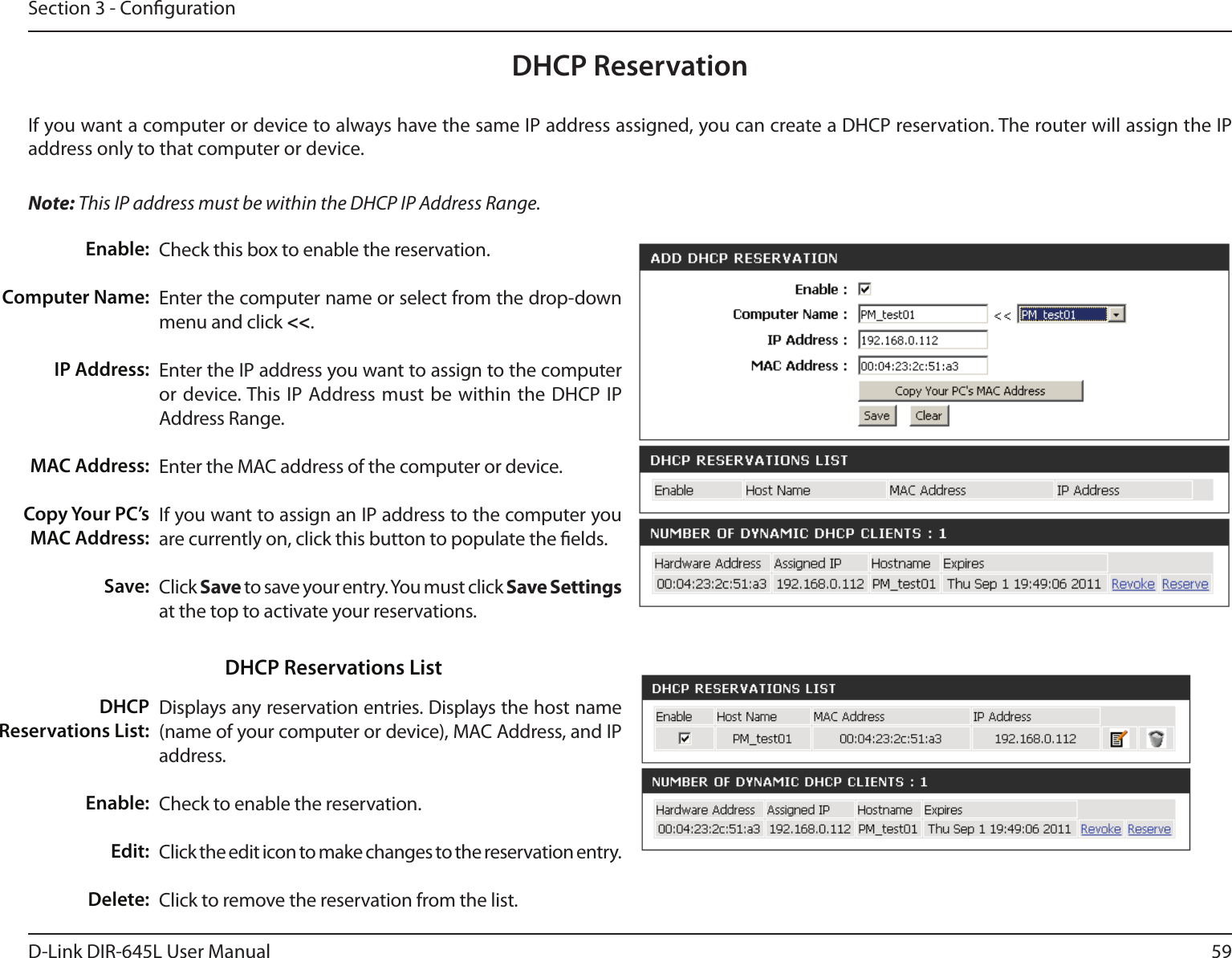 59D-Link DIR-645L User ManualSection 3 - CongurationDHCP ReservationIf you want a computer or device to always have the same IP address assigned, you can create a DHCP reservation. The router will assign the IP address only to that computer or device. Note: This IP address must be within the DHCP IP Address Range.Check this box to enable the reservation.Enter the computer name or select from the drop-down menu and click &lt;&lt;.Enter the IP address you want to assign to the computer or device. This IP Address must be within the  DHCP IP Address Range.Enter the MAC address of the computer or device.If you want to assign an IP address to the computer you are currently on, click this button to populate the elds. Click Save to save your entry. You must click Save Settings at the top to activate your reservations. Displays any reservation entries. Displays the host name (name of your computer or device), MAC Address, and IP address.Check to enable the reservation.Click the edit icon to make changes to the reservation entry.Click to remove the reservation from the list.Enable:Computer Name:IP Address:MAC Address:Copy Your PC’s MAC Address:Save:DHCP Reservations List:Enable:Edit:Delete:DHCP Reservations List