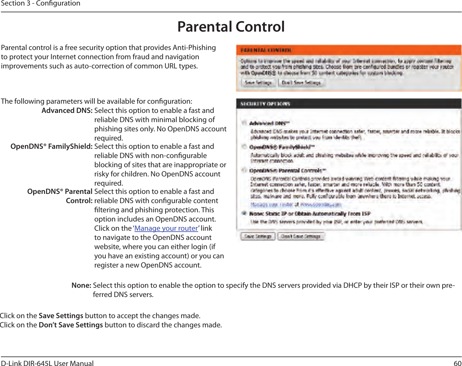 60D-Link DIR-645L User ManualSection 3 - CongurationParental ControlParental control is a free security option that provides Anti-Phishing to protect your Internet connection from fraud and navigation improvements such as auto-correction of common URL types.The following parameters will be available for conguration:Advanced DNS: Select this option to enable a fast and reliable DNS with minimal blocking of phishing sites only. No OpenDNS account required.OpenDNS® FamilyShield: Select this option to enable a fast and reliable DNS with non-congurable blocking of sites that are inappropriate or risky for children. No OpenDNS account required.OpenDNS® Parental Control:Select this option to enable a fast and reliable DNS with congurable content ltering and phishing protection. This option includes an OpenDNS account. Click on the ‘Manage your router’ link to navigate to the OpenDNS account website, where you can either login (if you have an existing account) or you can register a new OpenDNS account. None: Select this option to enable the option to specify the DNS servers provided via DHCP by their ISP or their own pre-ferred DNS servers.Click on the Save Settings button to accept the changes made.Click on the Don’t Save Settings button to discard the changes made.