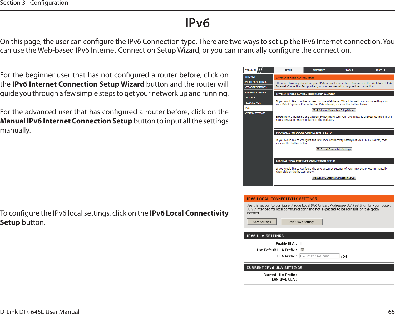 65D-Link DIR-645L User ManualSection 3 - CongurationIPv6On this page, the user can congure the IPv6 Connection type. There are two ways to set up the IPv6 Internet connection. You can use the Web-based IPv6 Internet Connection Setup Wizard, or you can manually congure the connection.For the beginner user that has not congured a router before, click on the IPv6 Internet Connection Setup Wizard button and the router will guide you through a few simple steps to get your network up and running.For the advanced user that has congured a router before, click on the Manual IPv6 Internet Connection Setup button to input all the settings manually.To congure the IPv6 local settings, click on the IPv6 Local Connectivity Setup button.