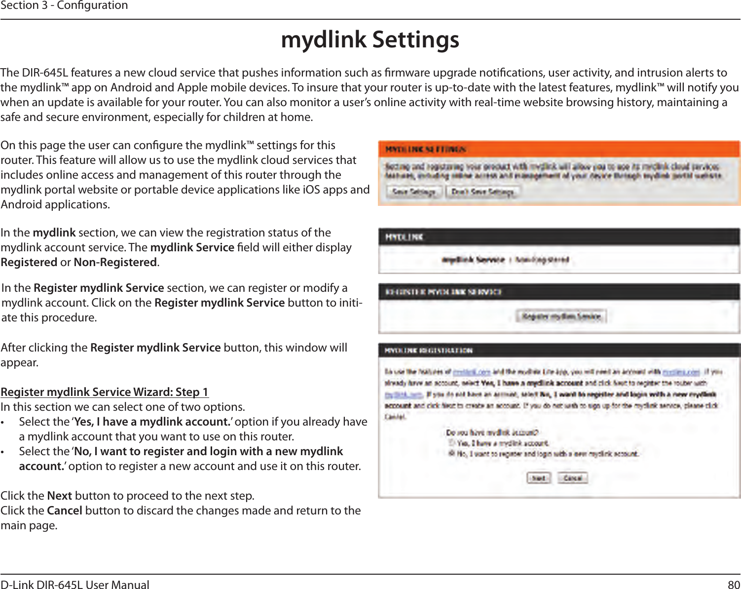 80D-Link DIR-645L User ManualSection 3 - Congurationmydlink SettingsOn this page the user can congure the mydlink™ settings for this router. This feature will allow us to use the mydlink cloud services that includes online access and management of this router through the mydlink portal website or portable device applications like iOS apps and Android applications.In the mydlink section, we can view the registration status of the mydlink account service. The mydlink Service eld will either display Registered or Non-Registered.In the Register mydlink Service section, we can register or modify a mydlink account. Click on the Register mydlink Service button to initi-ate this procedure.After clicking the Register mydlink Service button, this window will appear.Register mydlink Service Wizard: Step 1In this section we can select one of two options.•  Select the ‘Yes, I have a mydlink account.’ option if you already have a mydlink account that you want to use on this router. •  Select the ‘No, I want to register and login with a new mydlink account.’ option to register a new account and use it on this router.Click the Next button to proceed to the next step. Click the Cancel button to discard the changes made and return to the main page.The DIR-645L features a new cloud service that pushes information such as rmware upgrade notications, user activity, and intrusion alerts to the mydlink™ app on Android and Apple mobile devices. To insure that your router is up-to-date with the latest features, mydlink™ will notify you when an update is available for your router. You can also monitor a user’s online activity with real-time website browsing history, maintaining a safe and secure environment, especially for children at home.