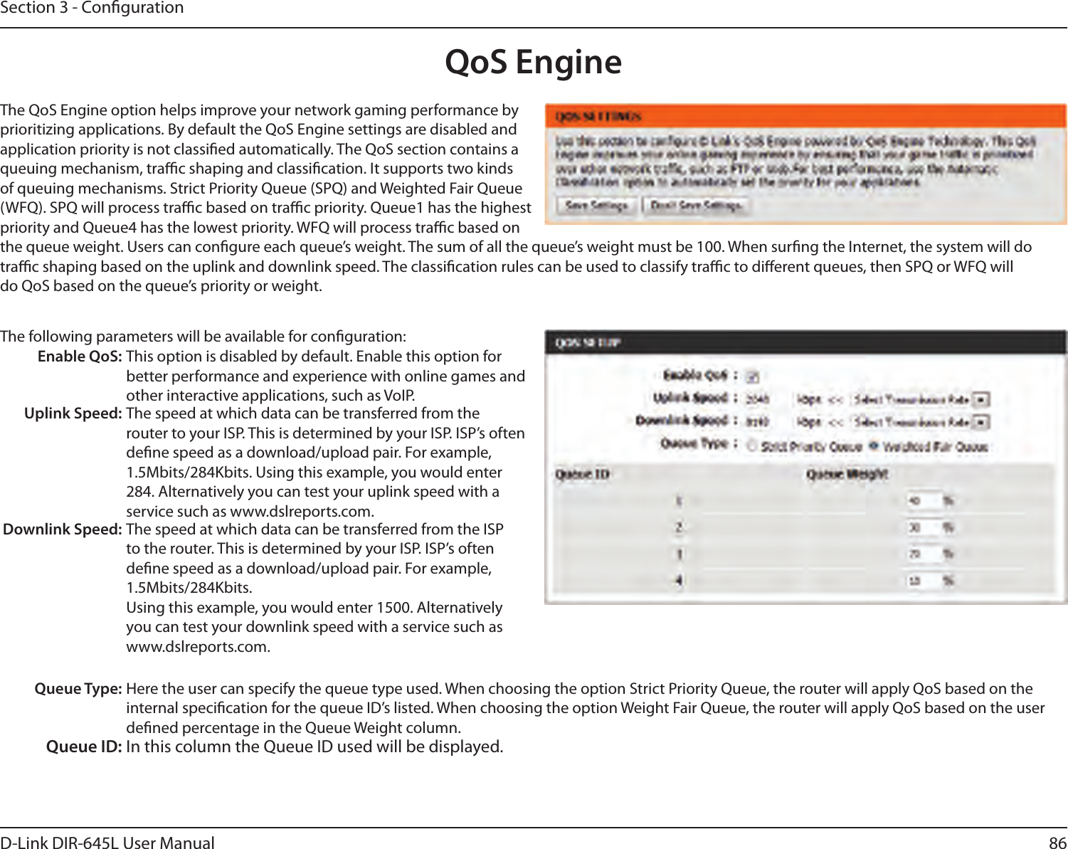 86D-Link DIR-645L User ManualSection 3 - CongurationQoS EngineThe QoS Engine option helps improve your network gaming performance by prioritizing applications. By default the QoS Engine settings are disabled and application priority is not classied automatically. The QoS section contains a queuing mechanism, trac shaping and classication. It supports two kinds of queuing mechanisms. Strict Priority Queue (SPQ) and Weighted Fair Queue (WFQ). SPQ will process trac based on trac priority. Queue1 has the highest priority and Queue4 has the lowest priority. WFQ will process trac based on the queue weight. Users can congure each queue’s weight. The sum of all the queue’s weight must be 100. When surng the Internet, the system will do trac shaping based on the uplink and downlink speed. The classication rules can be used to classify trac to dierent queues, then SPQ or WFQ will do QoS based on the queue’s priority or weight.The following parameters will be available for conguration:Enable QoS: This option is disabled by default. Enable this option for better performance and experience with online games and other interactive applications, such as VoIP.Uplink Speed: The speed at which data can be transferred from the router to your ISP. This is determined by your ISP. ISP’s often dene speed as a download/upload pair. For example, 1.5Mbits/284Kbits. Using this example, you would enter 284. Alternatively you can test your uplink speed with a service such as www.dslreports.com.Downlink Speed: The speed at which data can be transferred from the ISP to the router. This is determined by your ISP. ISP’s often dene speed as a download/upload pair. For example, 1.5Mbits/284Kbits. Using this example, you would enter 1500. Alternatively you can test your downlink speed with a service such as www.dslreports.com.Queue Type: Here the user can specify the queue type used. When choosing the option Strict Priority Queue, the router will apply QoS based on the internal specication for the queue ID’s listed. When choosing the option Weight Fair Queue, the router will apply QoS based on the user dened percentage in the Queue Weight column.Queue ID: In this column the Queue ID used will be displayed.