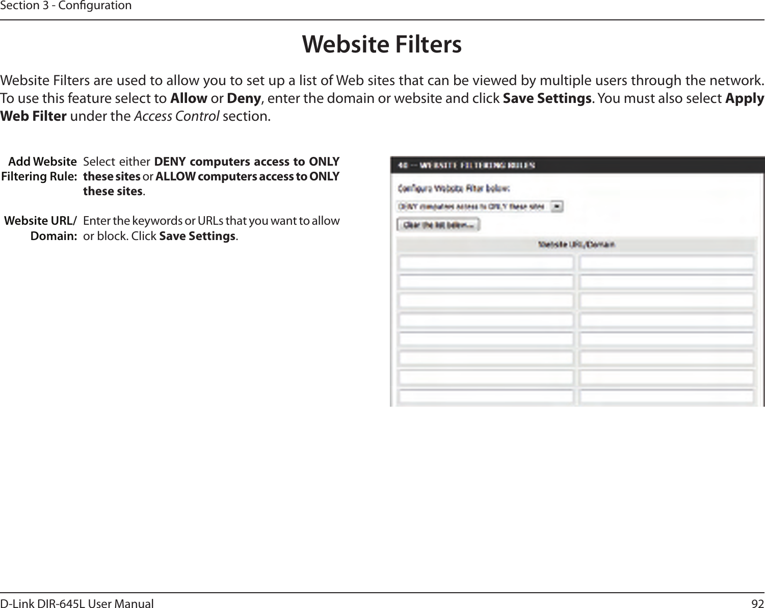 92D-Link DIR-645L User ManualSection 3 - CongurationAdd Website Filtering Rule:Website URL/Domain:Website FiltersSelect either DENY computers access to ONLY these sites or ALLOW computers access to ONLY these sites.Enter the keywords or URLs that you want to allow or block. Click Save Settings.Website Filters are used to allow you to set up a list of Web sites that can be viewed by multiple users through the network. To use this feature select to Allow or Deny, enter the domain or website and click Save Settings. You must also select Apply Web Filter under the Access Control section.