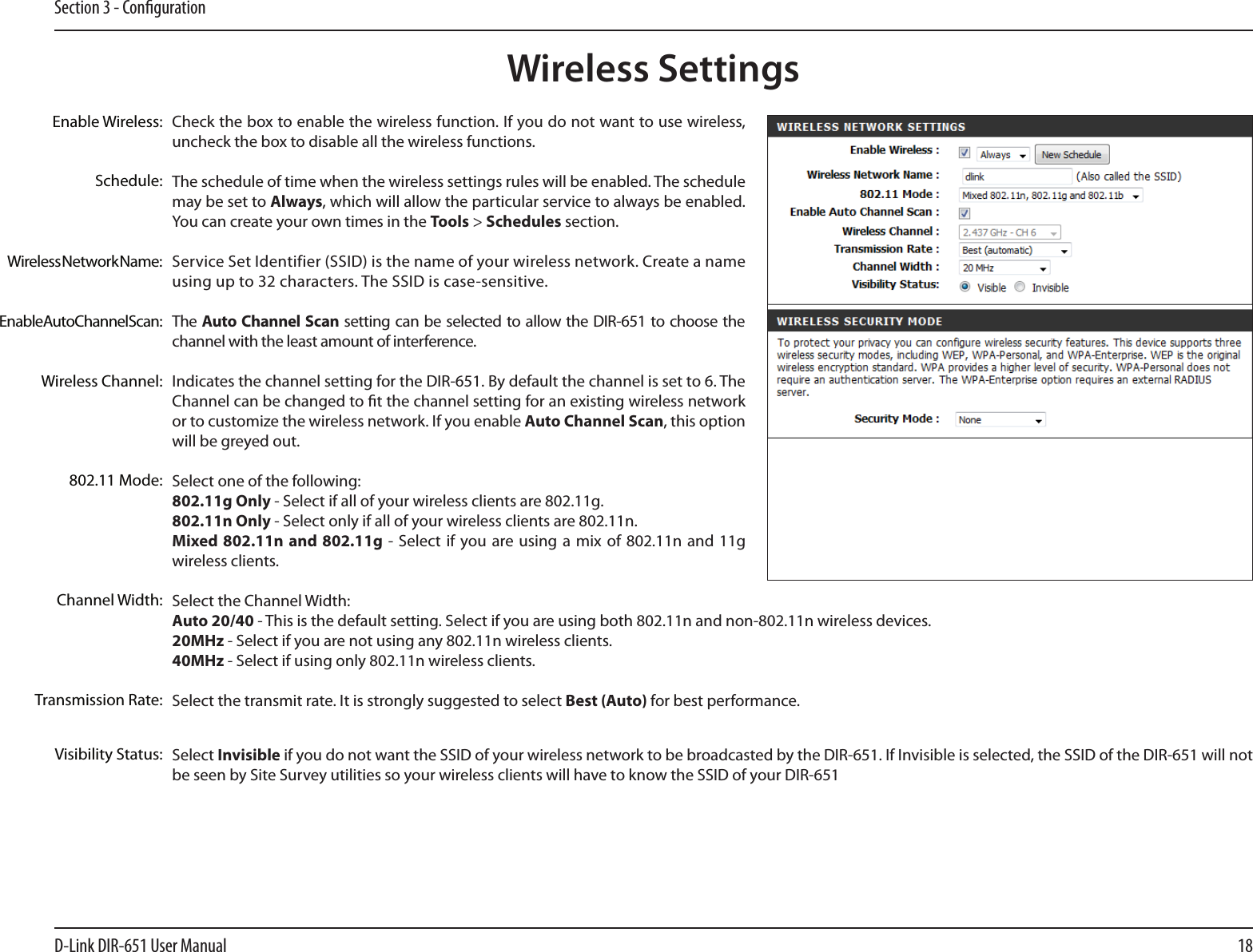 18D-Link DIR-651 User ManualSection 3 - CongurationCheck the box to enable the wireless function. If you do not want to use wireless, uncheck the box to disable all the wireless functions.The schedule of time when the wireless settings rules will be enabled. The schedule may be set to Always, which will allow the particular service to always be enabled. You can create your own times in the Tools &gt; Schedules section.Service Set Identifier (SSID) is the name of your wireless network. Create a name using up to 32 characters. The SSID is case-sensitive.The Auto Channel Scan setting  can  be selected to allow the DIR-651  to choose the channel with the least amount of interference.Indicates the channel setting for the DIR-651. By default the channel is set to 6. The Channel can be changed to t the channel setting for an existing wireless network or to customize the wireless network. If you enable Auto Channel Scan, this option will be greyed out.Select one of the following:802.11g Only - Select if all of your wireless clients are 802.11g.802.11n Only - Select only if all of your wireless clients are 802.11n.Mixed 802.11n and 802.11g -  Select if you are using a mix  of  802.11n and 11g wireless clients.Select the Channel Width:Auto 20/40 - This is the default setting. Select if you are using both 802.11n and non-802.11n wireless devices.20MHz - Select if you are not using any 802.11n wireless clients.40MHz - Select if using only 802.11n wireless clients.Select the transmit rate. It is strongly suggested to select Best (Auto) for best performance.Select Invisible if you do not want the SSID of your wireless network to be broadcasted by the DIR-651. If Invisible is selected, the SSID of the DIR-651 will not be seen by Site Survey utilities so your wireless clients will have to know the SSID of your DIR-651Enable Wireless:Enable Auto Channel Scan:Wireless SettingsWireless Network Name:Wireless Channel:802.11 Mode:Channel Width:Transmission Rate:Visibility Status:Schedule: