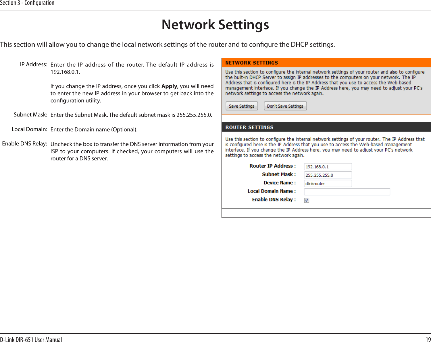 19D-Link DIR-651 User ManualSection 3 - CongurationThis section will allow you to change the local network settings of the router and to congure the DHCP settings.Network SettingsEnter the IP address  of the router. The default IP  address is 192.168.0.1.If you change the IP address, once you click Apply, you will need to enter the new IP address in your browser to get back into the conguration utility.Enter the Subnet Mask. The default subnet mask is 255.255.255.0.Enter the Domain name (Optional).Uncheck the box to transfer the DNS server information from your ISP to  your computers. If  checked, your computers will  use the router for a DNS server.IP Address:Subnet Mask:Local Domain:Enable DNS Relay: