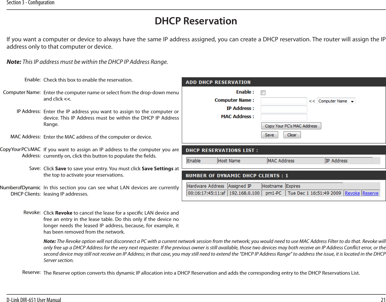 21D-Link DIR-651 User ManualSection 3 - CongurationDHCP ReservationIf you want a computer or device to always have the same IP address assigned, you can create a DHCP reservation. The router will assign the IP address only to that computer or device. Note: This IP address must be within the DHCP IP Address Range.Check this box to enable the reservation.Enter the computer name or select from the drop-down menu and click &lt;&lt;.Enter the IP address  you want to assign to the  computer or device. This  IP Address must be  within the DHCP  IP  Address Range.Enter the MAC address of the computer or device.If you want to assign  an IP  address to the computer you are currently on, click this button to populate the elds. Click Save to save your entry. You must click Save Settings at the top to activate your reservations. In this section you can see what  LAN  devices are currently leasing IP addresses.Click Revoke to cancel the lease for a specic LAN device and free an entry in the lease table. Do this only if the device no longer needs  the  leased IP address, because, for example, it has been removed from the network.Note: The Revoke option will not disconnect a PC with a current network session from the network; you would need to use MAC Address Filter to do that. Revoke will only free up a DHCP Address for the very next requester. If the previous owner is still available, those two devices may both receive an IP Address Conict error, or the second device may still not receive an IP Address; in that case, you may still need to extend the “DHCP IP Address Range” to address the issue, it is located in the DHCP Server section.  The Reserve option converts this dynamic IP allocation into a DHCP Reservation and adds the corresponding entry to the DHCP Reservations List.Enable:Computer Name:IP Address:MAC Address:Copy Your PC’s MAC Address:Save:Number of Dynamic DHCP Clients:Revoke:Reserve:
