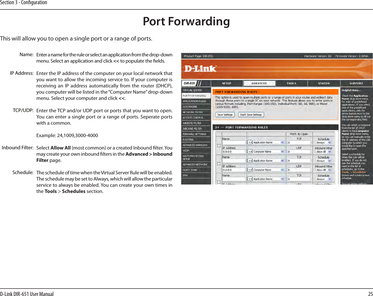 25D-Link DIR-651 User ManualSection 3 - CongurationThis will allow you to open a single port or a range of ports.Port ForwardingEnter a name for the rule or select an application from the drop-down menu. Select an application and click &lt;&lt; to populate the elds.Enter the IP address of the computer on your local network that you want to allow the incoming service to. If your computer is receiving an IP  address automatically from the  router (DHCP), you computer will be listed in the “Computer Name” drop-down menu. Select your computer and click &lt;&lt;. Enter the TCP and/or UDP port or ports that you want to open. You can enter a single port or a range of ports. Seperate ports with a common.Example: 24,1009,3000-4000Select Allow All (most common) or a created Inbound lter. You may create your own inbound lters in the Advanced &gt; Inbound Filter page.The schedule of time when the Virtual Server Rule will be enabled. The schedule may be set to Always, which will allow the particular service to always be enabled. You can create your own times in the Tools &gt; Schedules section.Name:IP Address:TCP/UDP:Inbound Filter:Schedule: