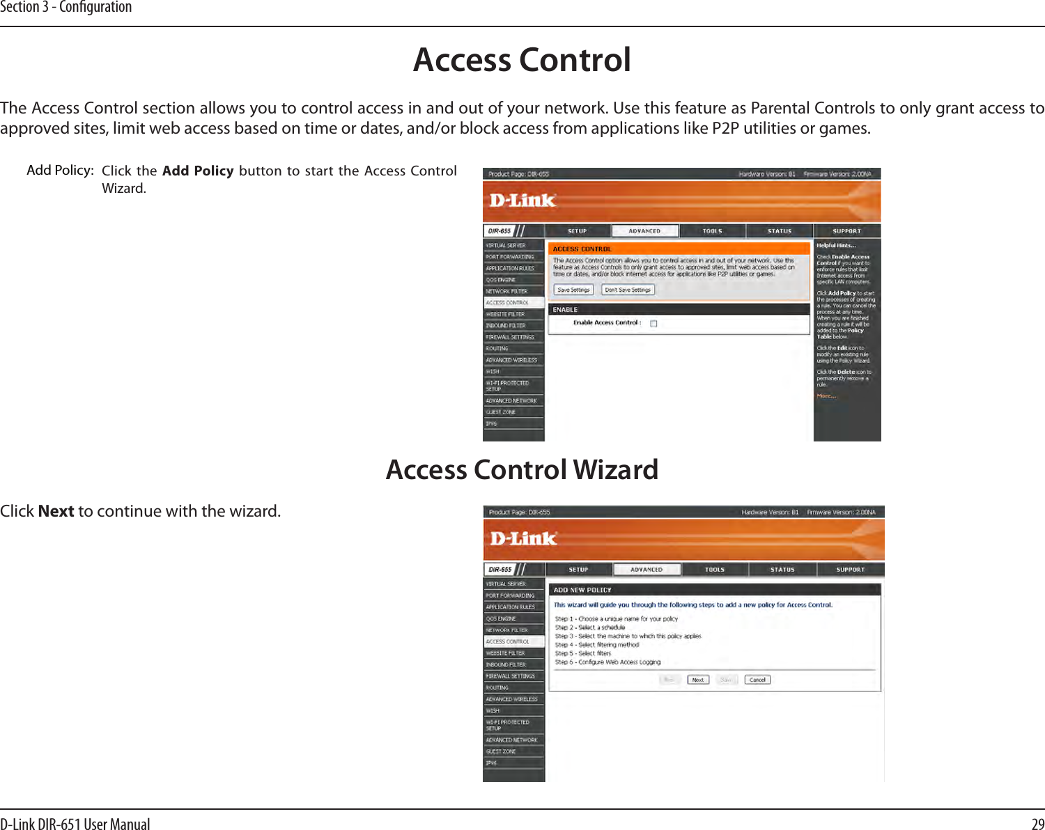 29D-Link DIR-651 User ManualSection 3 - CongurationAccess ControlClick the  Add Policy button  to start  the  Access Control Wizard. Add Policy:The Access Control section allows you to control access in and out of your network. Use this feature as Parental Controls to only grant access to approved sites, limit web access based on time or dates, and/or block access from applications like P2P utilities or games.Click Next to continue with the wizard.Access Control Wizard