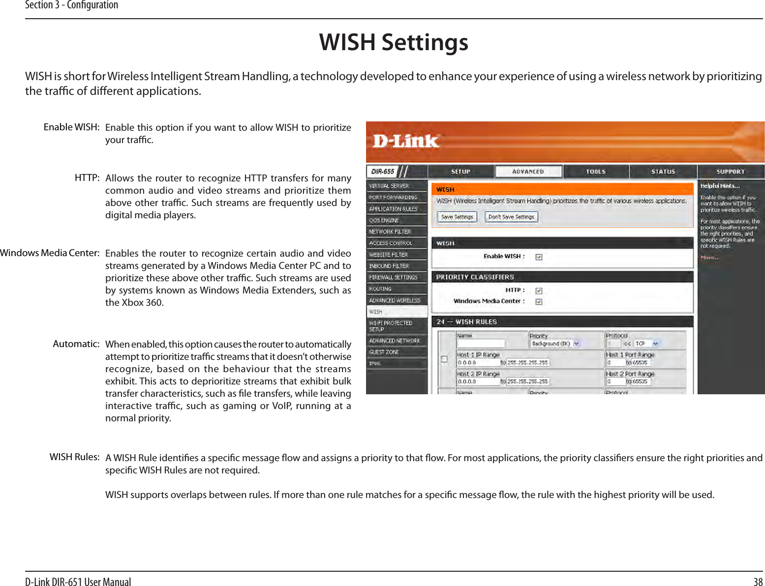 38D-Link DIR-651 User ManualSection 3 - CongurationWISH is short for Wireless Intelligent Stream Handling, a technology developed to enhance your experience of using a wireless network by prioritizing the trac of dierent applications. Enable this option if you want to allow WISH to prioritize your trac. Enable WISH:Allows the router to recognize HTTP  transfers for many common audio  and video streams and prioritize them above other trac. Such streams are frequently used  by digital media players. HTTP:Enables the  router to recognize certain audio and  video streams generated by a Windows Media Center PC and to prioritize these above other trac. Such streams are used by systems known as Windows Media Extenders, such as the Xbox 360. Windows Media Center:When enabled, this option causes the router to automatically attempt to prioritize trac streams that it doesn’t otherwise recognize, based on  the  behaviour that  the  streams exhibit. This acts to deprioritize streams that exhibit bulk transfer characteristics, such as le transfers, while leaving interactive trac, such  as gaming or VoIP,  running  at a normal priority.Automatic:WISH Rules: A WISH Rule identies a specic message ow and assigns a priority to that ow. For most applications, the priority classiers ensure the right priorities and specic WISH Rules are not required. WISH supports overlaps between rules. If more than one rule matches for a specic message ow, the rule with the highest priority will be used. WISH Settings